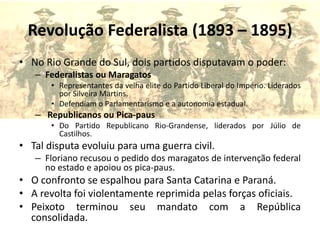 Revolução Federalista (1893 – 1895)
• No Rio Grande do Sul, dois partidos disputavam o poder:
   – Federalistas ou Maragatos
       • Representantes da velha elite do Partido Liberal do Império. Liderados
         por Silveira Martins.
       • Defendiam o Parlamentarismo e a autonomia estadual.
   – Republicanos ou Pica-paus
       • Do Partido Republicano Rio-Grandense, liderados por Júlio de
         Castilhos.
• Tal disputa evoluiu para uma guerra civil.
   – Floriano recusou o pedido dos maragatos de intervenção federal
     no estado e apoiou os pica-paus.
• O confronto se espalhou para Santa Catarina e Paraná.
• A revolta foi violentamente reprimida pelas forças oficiais.
• Peixoto terminou seu mandato com a República
  consolidada.
 