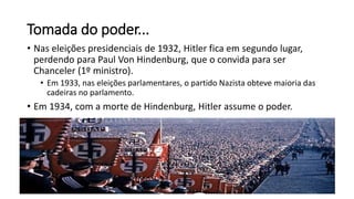Tomada do poder...
• Nas eleições presidenciais de 1932, Hitler fica em segundo lugar,
perdendo para Paul Von Hindenburg, que o convida para ser
Chanceler (1º ministro).
• Em 1933, nas eleições parlamentares, o partido Nazista obteve maioria das
cadeiras no parlamento.
• Em 1934, com a morte de Hindenburg, Hitler assume o poder.
 