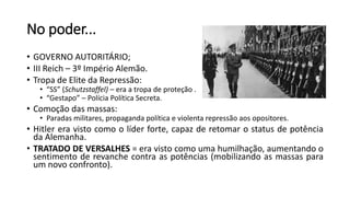 No poder...
• GOVERNO AUTORITÁRIO;
• III Reich – 3º Império Alemão.
• Tropa de Elite da Repressão:
• “SS” (Schutzstaffel) – era a tropa de proteção .
• “Gestapo” – Polícia Política Secreta.
• Comoção das massas:
• Paradas militares, propaganda política e violenta repressão aos opositores.
• Hitler era visto como o líder forte, capaz de retomar o status de potência
da Alemanha.
• TRATADO DE VERSALHES = era visto como uma humilhação, aumentando o
sentimento de revanche contra as potências (mobilizando as massas para
um novo confronto).
 