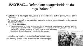 RASCISMO... Defendiam a superioridade da
raça “Ariana”.
• Defendiam a dizimação dos judeus e o controle dos outros povos, vistos como
“vassalos”.
• Perseguiam também: comunistas, ciganos, negros, homossexuais, testemunhas
de Jeová, latinos...
• LEIS DE NUREMBERG
• Determinava que os judeus eram proibidos: de frequentar lugares públicos (escolas, teatros,
cinemas), morar ou transitar em certos bairros, se casar com alemães, se vestir com as cores
da bandeira alemã e proibição de exercício de algumas profissões.
• Instituição da exclusão social e econômica dos judeus.
• Inicialmente surgiram os guetos (bairros destinados
aos judeus), e mais tarde os campos de concentração.
 