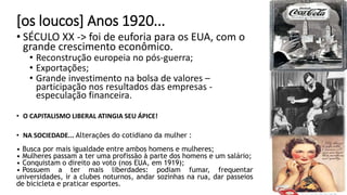 [os loucos] Anos 1920...
• SÉCULO XX -> foi de euforia para os EUA, com o
grande crescimento econômico.
• Reconstrução europeia no pós-guerra;
• Exportações;
• Grande investimento na bolsa de valores –
participação nos resultados das empresas -
especulação financeira.
• O CAPITALISMO LIBERAL ATINGIA SEU ÁPICE!
• NA SOCIEDADE... Alterações do cotidiano da mulher :
• Busca por mais igualdade entre ambos homens e mulheres;
• Mulheres passam a ter uma profissão à parte dos homens e um salário;
• Conquistam o direito ao voto (nos EUA, em 1919);
• Possuem a ter mais liberdades: podiam fumar, frequentar
universidades, ir a clubes noturnos, andar sozinhas na rua, dar passeios
de bicicleta e praticar esportes.
 