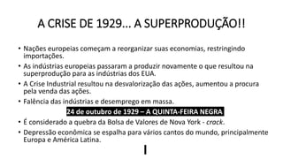 A CRISE DE 1929... A SUPERPRODUÇÃO!!
• Nações europeias começam a reorganizar suas economias, restringindo
importações.
• As indústrias europeias passaram a produzir novamente o que resultou na
superprodução para as indústrias dos EUA.
• A Crise Industrial resultou na desvalorização das ações, aumentou a procura
pela venda das ações.
• Falência das indústrias e desemprego em massa.
24 de outubro de 1929 – A QUINTA-FEIRA NEGRA
• É considerado a quebra da Bolsa de Valores de Nova York - crack.
• Depressão econômica se espalha para vários cantos do mundo, principalmente
Europa e América Latina.
 