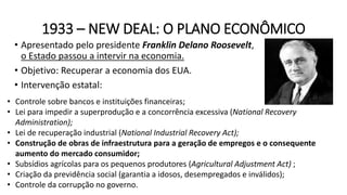 1933 – NEW DEAL: O PLANO ECONÔMICO
• Apresentado pelo presidente Franklin Delano Roosevelt,
o Estado passou a intervir na economia.
• Objetivo: Recuperar a economia dos EUA.
• Intervenção estatal:
• Controle sobre bancos e instituições financeiras;
• Lei para impedir a superprodução e a concorrência excessiva (National Recovery
Administration);
• Lei de recuperação industrial (National Industrial Recovery Act);
• Construção de obras de infraestrutura para a geração de empregos e o consequente
aumento do mercado consumidor;
• Subsídios agrícolas para os pequenos produtores (Agricultural Adjustment Act) ;
• Criação da previdência social (garantia a idosos, desempregados e inválidos);
• Controle da corrupção no governo.
 