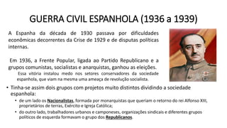 GUERRA CIVIL ESPANHOLA (1936 a 1939)
• Tinha-se assim dois grupos com projetos muito distintos dividindo a sociedade
espanhola:
• de um lado os Nacionalistas, formada por monarquistas que queriam o retorno do rei Alfonso XIII,
proprietários de terras, Exército e Igreja Católica;
• do outro lado, trabalhadores urbanos e camponeses, organizações sindicais e diferentes grupos
políticos de esquerda formavam o grupo dos Republicanos.
A Espanha da década de 1930 passava por dificuldades
econômicas decorrentes da Crise de 1929 e de disputas políticas
internas.
Em 1936, a Frente Popular, ligada ao Partido Republicano e a
grupos comunistas, socialistas e anarquistas, ganhou as eleições.
Essa vitória instalou medo nos setores conservadores da sociedade
espanhola, que viam na mesma uma ameaça de revolução socialista.
 