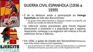 GUERRA CIVIL ESPANHOLA (1936 a
1939)
• É de se destacar ainda a participação da Falange
Espanhola ao lado dos Nacionalistas.
• Tal grupo tinha ideais fascistas e desejava instalar na Espanha um
Estado aos moldes da Itália de Mussolini.
• As reformas sociais prometidas pela Frente Popular
demoravam a acontecer e a população que a apoiara,
impaciente, começou a se organizar em milícias a fim de
coletivizar terras e fábricas.
• Em 1936, o golpe de Estado dos Nacionalistas fracassou,
mas tinha início a Guerra Civil espanhola...
• que só terminaria em 1939 com a vitória dos Nacionalistas e a instalação
da ditadura franquista, que durou até a morte do general em 1975.
 
