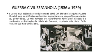 GUERRA CIVIL ESPANHOLA (1936 a 1939)
• a Guerra Civil espanhola é compreendida como um prelúdio à Segunda Guerra
Mundial, pois as potências nazifascistas aproveitaram-se do conflito para testar
seu poder bélico. Os mais famosos dos experimentos feitos pelos nazistas é o
bombardeio e destruição da cidade de Guernica, retratado pelo pintor Pablo
Picasso e sua mais famosa obra.
 