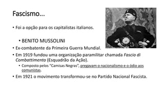 Fascismo...
• Foi a opção para os capitalistas italianos.
• BENITO MUSSOLINI
• Ex-combatente da Primeira Guerra Mundial.
• Em 1919 fundou uma organização paramilitar chamada Fascio di
Combattimento (Esquadrão da Ação).
• Composto pelos “Camisas Negras”, pregavam o nacionalismo e o ódio aos
comunistas.
• Em 1921 o movimento transformou-se no Partido Nacional Fascista.
 