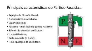 Principais características do Partido Fascista...
• Rejeição da filosofia liberal;
• Nacionalismo exacerbado;
• Expansionismo;
• Racismo – mais leve do que no nazismo;
• Submissão de todos ao Estado;
• Unipartidarismo;
• Culto ao chefe (o Duce);
• Hierarquização da sociedade.
 