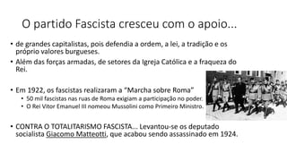 O partido Fascista cresceu com o apoio...
• de grandes capitalistas, pois defendia a ordem, a lei, a tradição e os
próprio valores burgueses.
• Além das forças armadas, de setores da Igreja Católica e a fraqueza do
Rei.
• Em 1922, os fascistas realizaram a “Marcha sobre Roma”
• 50 mil fascistas nas ruas de Roma exigiam a participação no poder.
• O Rei Vitor Emanuel III nomeou Mussolini como Primeiro Ministro.
• CONTRA O TOTALITARISMO FASCISTA... Levantou-se os deputado
socialista Giacomo Matteotti, que acabou sendo assassinado em 1924.
 