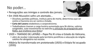 No poder...
• Perseguições aos inimigos e controle dos jornais;
• Em 1926 Mussolini sofre um atentado...
• Dissolveu partidos políticos, instituiu pena de morte, determinou que ser
contra o Fascismo era ser contra o Estado.
• Carta del Lavoro estabeleceu o corporativismo;
• Trabalhadores tiveram a carga horária aumentada para 9h diárias, salários
congelados, auto investimento no exército e utilização da propaganda pelo
Rádio, que enaltecia seus feitos!
• 1929 = TRATADO DE LATRÃO – Papa Pio XI criou o Estado do Vaticano,
• além de receber indenização pelo território pontifícios e educação da religião
católica foi obrigatória nas escolas.
• Albânia foi transformada em protetorado (1925) e Etiópia foi ocupada
(1935)
 