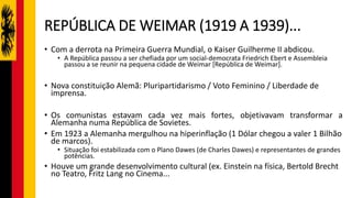 REPÚBLICA DE WEIMAR (1919 A 1939)...
• Com a derrota na Primeira Guerra Mundial, o Kaiser Guilherme II abdicou.
• A República passou a ser chefiada por um social-democrata Friedrich Ebert e Assembleia
passou a se reunir na pequena cidade de Weimar [República de Weimar].
• Nova constituição Alemã: Pluripartidarismo / Voto Feminino / Liberdade de
imprensa.
• Os comunistas estavam cada vez mais fortes, objetivavam transformar a
Alemanha numa República de Sovietes.
• Em 1923 a Alemanha mergulhou na hiperinflação (1 Dólar chegou a valer 1 Bilhão
de marcos).
• Situação foi estabilizada com o Plano Dawes (de Charles Dawes) e representantes de grandes
potências.
• Houve um grande desenvolvimento cultural (ex. Einstein na física, Bertold Brecht
no Teatro, Fritz Lang no Cinema...
 