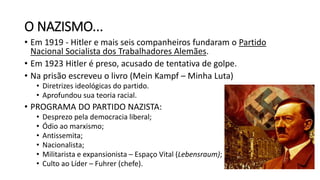 O NAZISMO...
• Em 1919 - Hitler e mais seis companheiros fundaram o Partido
Nacional Socialista dos Trabalhadores Alemães.
• Em 1923 Hitler é preso, acusado de tentativa de golpe.
• Na prisão escreveu o livro (Mein Kampf – Minha Luta)
• Diretrizes ideológicas do partido.
• Aprofundou sua teoria racial.
• PROGRAMA DO PARTIDO NAZISTA:
• Desprezo pela democracia liberal;
• Ódio ao marxismo;
• Antissemita;
• Nacionalista;
• Militarista e expansionista – Espaço Vital (Lebensraum);
• Culto ao Líder – Fuhrer (chefe).
 