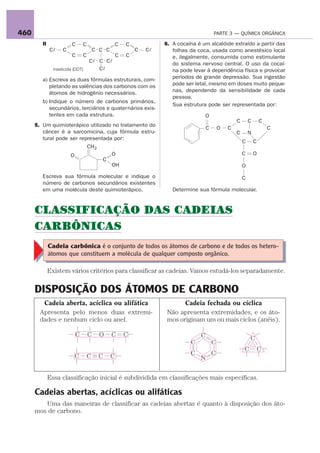 460                                                                                           PARTE 3 — QUÍMICA ORGÂNICA

         II               C      C                     C   C            6. A cocaína é um alcalóide extraído a partir das
              Cl     C                   C C C                 C   Cl      folhas da coca, usada como anestésico local
                          C      C                     C   C               e, ilegalmente, consumida como estimulante
                                     Cl C Cl
                                                                           do sistema nervoso central. O uso da cocaí-
                inseticida (DDT)        Cl                                 na pode levar à dependência física e provocar
         a) Escreva as duas fórmulas estruturais, com-                     períodos de grande depressão. Sua ingestão
            pletando as valências dos carbonos com os                      pode ser letal, mesmo em doses muito peque-
            átomos de hidrogênio necessários.                              nas, dependendo da sensibilidade de cada
                                                                           pessoa.
         b) Indique o número de carbonos primários,
                                                                           Sua estrutura pode ser representada por:
            secundários, terciários e quaternários exis-
            tentes em cada estrutura.                                                   O
                                                                                                          C       C       C
      5. Um quimioterápico utilizado no tratamento do
                                                                                          C       O   C                       C
         câncer é a sarcomicina, cuja fórmula estru-                                                      C       N
         tural pode ser representada por:
                                                                                                              C       C
                                     CH2
                         O                         O                                                          C       O
                                               C
                                                   OH                                                         O
         Escreva sua fórmula molecular e indique o                                                            C
         número de carbonos secundários existentes
         em uma molécula deste quimioterápico.                             Determine sua fórmula molecular.



      CLASSIFICAÇÃO DAS CADEIAS
      CARBÔNICAS
              Cadeia carbônica é o conjunto de todos os átomos de carbono e de todos os hetero-
              átomos que constituem a molécula de qualquer composto orgânico.

              Existem vários critérios para classificar as cadeias. Vamos estudá-los separadamente.


      DISPOSIÇÃO DOS ÁTOMOS DE CARBONO
         Cadeia aberta, acíclica ou alifática                                  Cadeia fechada ou cíclica
        Apresenta pelo menos duas extremi-                               Não apresenta extremidades, e os áto-
        dades e nenhum ciclo ou anel.                                    mos originam um ou mais ciclos (anéis).

                             C       C     O       C       C                          C                           C
                                                                                  C           C
                                                                                                              C           C
                             C       C     C       C                              C           C
                                                                                      N


              Essa classificação inicial é subdividida em classificações mais específicas.

      Cadeias abertas, acíclicas ou alifáticas
         Uma das maneiras de classificar as cadeias abertas é quanto à disposição dos áto-
      mos de carbono.
 