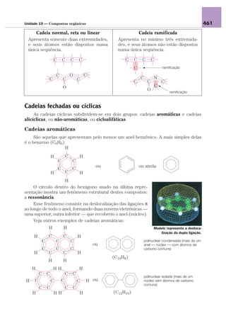 Unidade 19 — Compostos orgânicos                                                                                       461
     Cadeia normal, reta ou linear                                         Cadeia ramificada
 Apresenta somente duas extremidades,                            Apresenta no mínimo três extremida-
 e seus átomos estão dispostos numa                              des, e seus átomos não estão dispostos
 única seqüência.                                                numa única seqüência.

                         C       C       C   C                      C     C    C        C
                                                                          C                     ramificação

                         C               O           C
                 C               C           C                                C             N
                                                                          C         C           C
                                 O                                                          C
                                                                                    O
                                                                                                    ramificação



Cadeias fechadas ou cíclicas
     As cadeias cíclicas subdividem-se em dois grupos: cadeias aromáticas e cadeias
alicíclicas, ou não-aromáticas, ou cicloalifáticas.

Cadeias aromáticas
     São aquelas que apresentam pelo menos um anel benzênico. A mais simples delas
é o benzeno (C6H6).
                   H
                     H               C           H
                             C           C
                                                          ou                  ou ainda
                             C           C
                     H               C           H
                    H
     O círculo dentro do hexágono usado na última repre-
sentação mostra um fenômeno estrutural destes compostos:
a ressonância.
     Esse fenômeno consiste na deslocalização das ligações π
ao longo de todo o anel, formando duas nuvens eletrônicas —
uma superior, outra inferior — que recobrem o anel (núcleo).
     Veja outros exemplos de cadeias aromáticas:
                 H               H                                                      Modelo representa a desloca-
                                                                                           lização da dupla ligação.
     H           C               C           H
             C           C               C                                        polinuclear condensada (mais de um
                                                         ou                       anel — núcleo — com átomos de
             C           C               C                                        carbono comuns)
     H           C               C           H
                                                               (C10H8)
                 H               H
    H                HH                      H
         C       C                   C   C
                                                                                  polinuclear isolada (mais de um
H    C               C           C           C       H ou                         núcleo sem átomos de carbono
                                                                                  comuns)
         C       C                   C   C
    H                    HH                      H             (C12H10)
 
