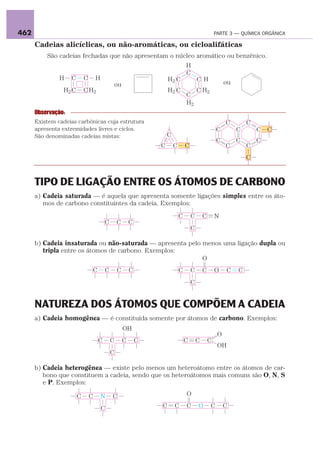 462                                                                                                 PARTE 3 — QUÍMICA ORGÂNICA

      Cadeias alicíclicas, ou não-aromáticas, ou cicloalifáticas
          São cadeias fechadas que não apresentam o núcleo aromático ou benzênico.
                                                                                H
                                                                                C
               H    C       C       H                               H2 C                C H
                                            ou                                                           ou
                H2 C        C H2                                    H2 C                C H2
                                                                                C
                                                                                H2
      Observação:
      Existem cadeias carbônicas cuja estrutura                                                          C        C
      apresenta extremidades livres e ciclos.                                                       C         C       C   C
      São denominadas cadeias mistas:                               C
                                                                                                    C         C       C
                                                                C       C       C                        C        C
                                                                                                                  C



      TIPO DE LIGAÇÃO ENTRE OS ÁTOMOS DE CARBONO
      a) Cadeia saturada — é aquela que apresenta somente ligações simples entre os áto-
         mos de carbono constituintes da cadeia. Exemplos:

                                                                            C       C       C       N
                                        C       C       C
                                                                                    C

      b) Cadeia insaturada ou não-saturada — apresenta pelo menos uma ligação dupla ou
         tripla entre os átomos de carbono. Exemplos:
                                                            O
                                C       C       C       C                   C       C       C       O    C    C
                                                                                    C


      NATUREZA DOS ÁTOMOS QUE COMPÕEM A CADEIA
      a) Cadeia homogênea — é constituída somente por átomos de carbono. Exemplos:
                                                    OH
                                                                                                     O
                                    C       C       C       C                   C       C       C
                                                                                                     OH
                                            C

      b) Cadeia heterogênea — existe pelo menos um heteroátomo entre os átomos de car-
         bono que constituem a cadeia, sendo que os heteroátomos mais comuns são O, N, S
         e P. Exemplos:

                        C       C       N   C                                   O

                                        C                       C       C       C       O       C        C
 