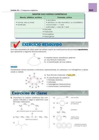 Unidade 19 — Compostos orgânicos                                                                                            463
                                 SINOPSE DAS CADEIAS CARBÔNICAS
             Aberta, alifática, acíclica                                 Fechada, cíclica
                                                           • aromática
        • normal, reta ou linear                           • alicíclica, ou não-aromática, ou cicloalifática
        • ramificada                                       mononuclear = 1 anel
                                                           polinuclear = mais de 1 anel
                                                    •   saturada
                                                    •   insaturada
                                                    •   homogênea
                                                    •   heterogênea




   ✔ EXERCÍCIO RESOLVIDO
Uma das variedades de náilon pode ser obtida a partir da matéria-prima denominada caprolactana,
que apresenta a seguinte fórmula estrutural:
                            O

                                            NH          A respeito dessa substância, pede-se:
                                                        a) sua fórmula molecular;
                                                        b) a classificação da sua cadeia.

SOLUÇÃO
Inicialmente vamos escrever a estrutura, representando os carbonos e os hidrogênios e desta-
cando a cadeia:
                           O
                     H                   a) Sua fórmula molecular é C6H11ON .
                           C             b) A classificação da cadeia é:
                   H C         N H
                 H                          • fechada alicíclica;
                     C           C   H      • saturada;
                 H       C C         H      • heterogênea (heterocíclica);
                      H H H H               • mononuclear (monocíclica).



 Exercícios de classe
1. Classifique as cadeias carbônicas dos com-                       d)                     SH   odor de alho
   postos indicados a seguir e determine suas
   fórmulas moleculares.                                                                        veneno secretado
   a)                                                               e)   O                 O    por besouros
                CH2      CH2
           H2C       S         CH2
                                                                    f)          H2
               Cl                     Cl                                        C               anestésico
         gás mostarda (usado em guerras químicas)
                                                                         H2 C        CH2
                                O

   b) H3C      CH2     CH2      C    O       CH2        CH3         g)               NH2        matéria-prima
                                                                                                para corantes
                      essência de abacaxi

   c)
                                                                    h)                                substância presente
                                                                                                     na fumaça do cigarro
 