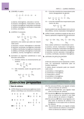 464                                                                                                  PARTE 3 — QUÍMICA ORGÂNICA

      2. (UNA-MG) A cadeia                                                       III — Uma das substâncias responsáveis pelo
                                                                                       cheiro desagradável do gambá:
                     C        C      C       C   C    Cl       é:                                            S

                              C                                                      H3C    C C C S C CH3
                                                                                            H H H2
         a) aberta, heterogênea, saturada e normal.                              IV — Uma das substâncias responsáveis pelo
         b) acíclica, homogênea, insaturada e normal.                                 cheiro de alho:
         c) acíclica, homogênea, insaturada e ramificada.                                      H2C    C C SH
         d) alifática, heterogênea, ramificada e insaturada.                                         H H2
         e) cíclica, aromática.                                                 Qual(is) pode(m) ser classificada(s) como uma ca-
                                                                                deia alifática, normal, insaturada e heterogênea?
      3. (LAVRAS) O composto
                       CH3                                                   5. (UFPA) O linalol, substância isolada do óleo de al-
                                                                                fazema, apresenta a seguinte fórmula estrutural:
                         H3C         C
                                 C N C          CH2                                                                OH
                                 H2        H
                             CH3       H                                         H3C     C     CH    CH2   CH2    C     CH    CH2
         apresenta uma cadeia que pode ser classifi-
                                                                                         CH3                      CH3
         cada como:
                                                                                Essa cadeia carbônica é classificada como:
         a) alicíclica, normal, heterogênea e saturada.
         b) alicíclica, ramificada, homogênea e saturada.                       a) acíclica, normal, insaturada e homogênea.
         c) alifática, ramificada, homogênea e insaturada.                      b) acíclica, ramificada, insaturada e homogênea.
         d) alifática, ramificada, heterogênea e insaturada.                    c) alicíclica, ramificada, insaturada e homogênea.
         e) alifática, normal, homogênea e saturada.                            d) alicíclica, normal, saturada e heterogênea.
                                                                                e) acíclica, ramificada, saturada e heterogênea.
      4. Considere as seguintes substâncias e suas
                                                                             6. (UEFS-BA) CH3SCH2CH2CHCOOH
         fórmulas estruturais:
           I — Antídoto efetivo no envenenamento por                                                       NH2
               arsênio:                                                         A fórmula estrutural acima representa a metio-
                            H
                 HS C C C OH                                                    nina, um aminoácido importante para as
                       H2       H2                                              funções hepáticas.
                            SH                                                  A cadeia desse composto pode ser classifi-
          II — Gás mostarda, usado nas guerras quími-                           cada como:
               cas:                                                             a) aromática e heterogênea.
                                        Cl
                                                                                b) ramificada e homogênea.
                             H2C     C       S   C     CH2                      c) insaturada e cíclica.
                                     H2          H2                             d) aromática e homogênea.
                               Cl                                               e) acíclica e heterogênea.


       Exercícios propostos
      • Tipos de carbonos                                                       (01) Na estrutura I falta uma ligação simples
                                                                                     entre os átomos de carbono.
      1. (UFSC) Observe as estruturas orgânicas incom-                          (02) Na estrutura II falta uma ligação tripla
         pletas e identifique o(s) item(itens) correto(s):                           entre os átomos de carbono.
          I      H       C       C       H                 H        H           (03) Na estrutura III faltam duas ligações simples
                                                                                     entre os átomos de carbono e uma tripla
                         H       H               IV Cl     C        C   Br           entre os átomos de carbono e nitrogênio.
                                                                                (04) Na estrutura IV faltam duas ligações sim-
          II     H       C       C       H                 H    H                    ples entre os átomos de carbono e os
                                                 V H       C    C       O            halogênios e uma dupla entre os átomos
                     H       H
                                                                                     de carbono.
         III H       C       C       C       N             H
                                                                                (05) Na estrutura V falta uma ligação simples
                                                                                      entre os átomos de carbono e uma simples
                     H       H
                                                                                      entre os átomos de carbono e oxigênio.
 