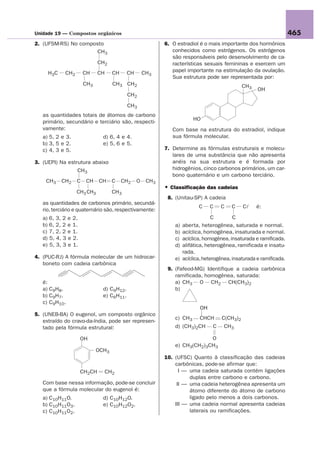 Unidade 19 — Compostos orgânicos                                                                                      465
2. (UFSM-RS) No composto                                   6. O estradiol é o mais importante dos hormônios
                      CH3                                     conhecidos como estrógenos. Os estrógenos
                                                              são responsáveis pelo desenvolvimento de ca-
                             CH2                              racterísticas sexuais femininas e exercem um
     H3C     CH2       CH    CH     CH     CH       CH3       papel importante na estimulação da ovulação.
                                                              Sua estrutura pode ser representada por:
                       CH3          CH3 CH2                                                    CH3
                                                                                                      OH
                                           CH2

                                           CH3
   as quantidades totais de átomos de carbono
                                                                        HO
   primário, secundário e terciário são, respecti-
   vamente:                                                   Com base na estrutura do estradiol, indique
   a) 5, 2 e 3.                d) 6, 4 e 4.                   sua fórmula molecular.
   b) 3, 5 e 2.                e) 5, 6 e 5.
   c) 4, 3 e 5.                                            7. Determine as fórmulas estruturais e molecu-
                                                              lares de uma substância que não apresenta
3. (UEPI) Na estrutura abaixo                                 anéis na sua estrutura e é formada por
                   CH3                                        hidrogênios, cinco carbonos primários, um car-
                                                              bono quaternário e um carbono terciário.
    CH3    CH2     C   CH    CH     C    CH2    O    CH3
                                                           • Classificação das cadeias
                   CH3 CH3          CH3
                                                            8. (Unitau-SP) A cadeia
   as quantidades de carbonos primário, secundá-
                                                                           C     C   C    C    Cl    é:
   rio, terciário e quaternário são, respectivamente:
   a) 6, 3, 2 e 2.                                                                C        C
   b) 6, 2, 2 e 1.                                             a)   aberta, heterogênea, saturada e normal.
   c) 7, 2, 2 e 1.                                             b)   acíclica, homogênea, insaturada e normal.
   d) 5, 4, 3 e 2.                                             c)   acíclica, homogênea, insaturada e ramificada.
   e) 5, 3, 3 e 1.                                             d)   alifática, heterogênea, ramificada e insatu-
                                                                    rada.
4. (PUC-RJ) A fórmula molecular de um hidrocar-                e)   acíclica, heterogênea, insaturada e ramificada.
   boneto com cadeia carbônica
                                                            9. (Fafeod-MG) Identifique a cadeia carbônica
                                                               ramificada, homogênea, saturada:
   é:                                                          a) CH3 O CH2 CH(CH3)2
   a) C9H8.                    d) C9H12.                       b)
   b) C9H7.                    e) C6H11.
   c) C9H10.
                                                                            OH
5. (UNEB-BA) O eugenol, um composto orgânico
                                                               c) CH3      CHCH      C(CH3)2
   extraído do cravo-da-índia, pode ser represen-
   tado pela fórmula estrutural:                               d) (CH3)2CH       C    CH3

                     OH                                                     O
                                                               e) CH3(CH2)3CH3
                             OCH3
                                                           10. (UFSC) Quanto à classificação das cadeias
                                                               carbônicas, pode-se afirmar que:
                     CH2CH        CH2                            I — uma cadeia saturada contém ligações
                                                                     duplas entre carbono e carbono.
   Com base nessa informação, pode-se concluir                  II — uma cadeia heterogênea apresenta um
   que a fórmula molecular do eugenol é:                             átomo diferente do átomo de carbono
   a) C10H11O.                 d) C10H12O.                           ligado pelo menos a dois carbonos.
   b) C10H11O3.                e) C10H12O2.                    III — uma cadeia normal apresenta cadeias
   c) C10H11O2.                                                      laterais ou ramificações.
 