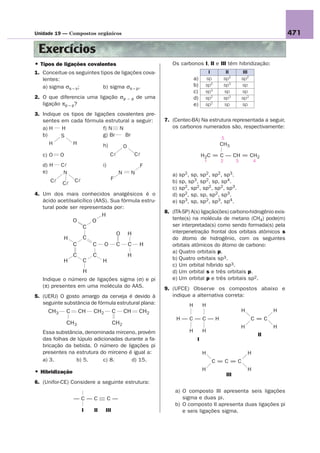 Unidade 19 — Compostos orgânicos                                                                                                  471

 Exercícios
• Tipos de ligações covalentes                                        Os carbonos I, II e III têm hibridização:
1. Conceitue os seguintes tipos de ligações cova-                                        I         II         III
   lentes:                                                                        a)    sp        sp2        sp2
   a) sigma σs – s;        b) sigma σs – p.                                       b)    sp2       sp3        sp
                                                                                  c)    sp3       sp         sp
2. O que diferencia uma ligação σp                  – p   de uma                  d)    sp2       sp3        sp3
   ligação πp – p?                                                                e)    sp2       sp         sp

3. Indique os tipos de ligações covalentes pre-
   sentes em cada fórmula estrutural a seguir:                     7. (Centec-BA) Na estrutura representada a seguir,
   a) H   H                f) N N                                     os carbonos numerados são, respectivamente:
   b)     S                g) Br   Br
                                                                                              5
      H        H           h)                                                                 CH3
                                  O
   c) O    O                           Cl                 Cl                           H2C = C — CH = CH2
                                                                                        1     2          3           4
   d) H    Cl                    i)                        F
   e)       N                                  N     N                a) sp2, sp, sp2, sp2, sp3.
                                       F
      Cl   Cl
                   Cl                                                 b) sp, sp3, sp2, sp, sp4.
                                                                      c) sp2, sp2, sp2, sp2, sp3.
4. Um dos mais conhecidos analgésicos é o                             d) sp2, sp, sp, sp2, sp3.
   ácido acetilsalicílico (AAS). Sua fórmula estru-                   e) sp3, sp, sp2, sp3, sp4.
   tural pode ser representada por:
                                                                   8. (ITA-SP) A(s) ligação(ões) carbono-hidrogênio exis-
                                 H
                   O        O                                         tente(s) na molécula de metano (CH4) pode(m)
                        C                                             ser interpretada(s) como sendo formada(s) pela
                                               O    H                 interpenetração frontal dos orbitais atômicos s
            H           C                                             do átomo de hidrogênio, com os seguintes
                   C        C     O            C    C      H          orbitais atômicos do átomo de carbono:
                                                                      a) Quatro orbitais p.
                   C        C                       H
            H           C        H                                    b) Quatro orbitais sp3.
                                                                      c) Um orbital híbrido sp3.
                        H                                             d) Um orbital s e três orbitais p.
   Indique o número de ligações sigma (σ) e pi                        e) Um orbital p e três orbitais sp2.
   (π) presentes em uma molécula do AAS.                           9. (UFCE) Observe os compostos abaixo e
5. (UERJ) O gosto amargo da cerveja é devido à                        indique a alternativa correta:
   seguinte substância de fórmula estrutural plana:                           H        H
     CH3       C       CH   CH2            C       CH      CH2                                               H                H
                                                                        H—C—C—H                                     C=C
               CH3                         CH2
                                                                                                             H                H
   Essa substância, denominada mirceno, provém                                H        H
                                                                                                                         II
   das folhas de lúpulo adicionadas durante a fa-                                  I
   bricação da bebida. O número de ligações pi
   presentes na estrutura do mirceno é igual a:                                        H                         H
   a) 3.        b) 5.       c) 8.      d) 15.                                               C=C=C
• Hibridização                                                                         H                         H
                                                                                                   III
6. (Unifor-CE) Considere a seguinte estrutura:
                                                                       a) O composto III apresenta seis ligações
                   —C—C               C—                                  sigma e duas pi.
                                                                       b) O composto II apresenta duas ligações pi
                        I   II       III                                  e seis ligações sigma.
 