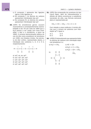 472                                                                             PARTE 3 — QUÍMICA ORGÂNICA

          c) O composto I apresenta dez ligações        11. (UERJ) Na composição de corretores do tipo
             sigma e três ligações pi.                      Liquid Paper, além de hidrocarbonetos e
          d) No composto I, os átomos de carbono            dióxido de titânio encontra-se a substância
             apresentam hibridização tipo sp2.              isocianato de alila, cuja fórmula estrutural
          e) No composto III, os átomos de carbono          plana é representada por
             apresentam hibridização tipo sp3.
                                                                CH2 = CH — CH2 — N = C = O
      10. (UEPI) Os anestésicos gerais causam
          inconsciência e conseqüentemente insensi-         Com relação a essa molécula, é correto afir-
          bilidade à dor. Foi por volta de 1800 que o       mar que o número de carbonos com hibri-
          N2O passou a ser usado com essa finali-           dação sp2 é igual a:
          dade; o éter e o clorofórmio, a partir de
          1840. A primeira demonstração pública do          a) 1.           c) 3.
          uso do éter como anestésico só aconteceu          b) 2.           d) 4.
          em 1946, nos Estados Unidos. Na estrutu-      12. (UFRS) O hidrocarboneto que apresenta todos
          ra do éter vinílico, representada abaixo, a       os átomos de carbono com orientação espa-
          hibridação dos carbonos 1, 2, 3 e 4 é,            cial tetraédrica é o:
          respectivamente:
                                                           a) H2C = CH2                 c) HC = CH
                  1     2            3   4                                              d) H2C = C = CH2
           H—C=C—O—C=C—H
                                                                                        e) H3C — CH — CH3
                  H     H            H   H                 b)           H   H
                                                                                                CH3
          a)   sp3, sp, sp, sp3.                                        C   C
          b)   sp3, sp2, sp2, sp3.                              H   C           C   H
          c)   sp2, sp2, sp2, sp2.
                                                                        C   C
          d)   sp2, sp3, sp3, sp2.
          e)   sp2, sp2, sp2, sp3.                                      H   H
 