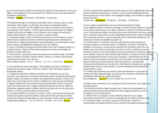 Página6 – 3º aNo – 2º BiMeSTRe FILOSOFIA- exercícios
que a força da história residia nos princípios do espírito e do pensamento. Assim, para      12-Assim, o pensamento propriamente, como processo, tem a negatividade como um
Hegel, a contradição é o motor do pensamento. Podemos citar como representante               de seus momentos constituintes, e o finito é, como a auto-manifestação de Deus,
da dialética materialista:                                                                   parte e parcela do infinito mesmo. Tal concepção teológica está inserida no seguinte
A) Weber B) Marx C) Descartes D) Durkheim E) Nietzsche                                       sistema filosófico:
                                                                                              A) Monismo B) Dialética C) Inatismo D) Indução E) Empirismo
10-A filosofia de Hegel é a tentativa de considerar todo o universo como um todo
sistemático. Sobre Hegel e sua filosofia, leia e julgue as proposições abaixo.               13-Leia e julgue as proposições acerca da concepção política de Hegel:
I- O sistema é baseado na fé. Na religião cristã, Deus foi revelado como verdade e           I- Nos trabalhos políticos e históricos de Hegel, o espírito humano objetiva a si próprio
como espírito. Como espírito, o homem pode receber esta revelação. Na religião a             no seu esforço para encontrar um objeto idêntico a si mesmo. A Filosofia do Direito
verdade está oculta na imagem; mas na filosofia o véu se rasga, de modo que o                cai em três divisões principais. A primeira trata da lei e dos direitos como tais: pessoas
homem pode conhecer o infinito e ver todas as coisas em Deus.                                (isto é, o homem como homem, muito independentemente de seu caráter individual)
II- O sistema de Hegel é assim um monismo espiritual, mas um monismo no qual a               são o sujeito dos direitos, e o que é requerido delas é meramente obediência, não
diferenciação é essencial. Somente através da experiência pode a identidade do               importa que motivos de obediência possam ser.
pensamento e o objeto do pensamento serem alcançados, uma identidade na qual o               II- O Direito assim é um abstrato universal e portando faz justiça somente ao
pensar alcança a inteligibilidade progressiva que é seu objetivo.                            elemento universal na vontade humana. O indivíduo, no entanto, não pode ser
III- Assim, a verdade é conhecida somente porque o erro não foi experimentado e a            satisfeito a menos que o ato que ele faz concorde não meramente com a lei, mas
verdade triunfou; e Deus é infinito apenas porque ele assumiu as limitações de               também com suas próprias convicções conscientes. Assim, o problema no mundo
finitude e triunfou sobre elas.                                                              moderno é construir uma ordem política e social que satisfaça os anseios de ambos. E
IV- Similarmente, a queda do homem era necessária se ele devia atingir a bondade             assim também, nenhuma ordem política pode satisfazer os anseios da razão a menos
moral. O espírito, incluindo o Espírito infinito, conhece a si mesmo como espírito           que seja organizada de modo a evitar, por uma parte, a centralização que faria os
somente por contraste com a natureza.                                                        homens escravos ou ignorar a consciência e, por outra parte, um antinomianismo
São verdadeiras apenas: A) I e II B) II e III C) I, II e III D) II, III e IV E) I, II e IV   (argumentação que se desenvolve por meio de antinomias: as proposições
                                                                                             mutuamente excludentes) que iria permitir a liberdade de convicção para qualquer
11-O compêndio do sistema de Hegel, a "Enciclopédia das Ciências Filosóficas", é             indivíduo (liberalismo) e assim produzir uma licenciosidade que faria impossível a
dividida em três partes: Lógica, Natureza e Espírito. Sobre tal filosofia, julgue as         ordem política e social.
proposições abaixo:                                                                          III- O Estado que alcançasse essa síntese, haveria de abandonar os princípios de
I- O método de exposição é dialético. Acontece com freqüência que em uma                     família e de culpa. Segundo Hegel, as premissas do cristianismo constituem uma
discussão, duas pessoas que a princípio apresentam pontos de vista diametralmente            moralidade ineficiente em matéria de política.
opostos, depois concordam em rejeitar suas visões parciais próprias, e aceitar uma           São verdadeiras: A) I e II B) II e III C) Todas D) I, II e IV E) I e III
visão nova e mais ampla que faz justiça à substância de cada uma das precedentes.
II- Hegel acreditava que o pensamento sempre procede deste modo: começa por                  14-Hegel tentou sistematizar uma concepção unitária de História. Leia e julguue as
lançar uma tese positiva que é negada imediatamente pela sua síntese; então um               assertivas abaixo:
pensamento seguinte produz a antítese. Mas esta antítese, por sua vez, gera outra            I- Na Filosofia da História Hegel pressupôs que a historia da humanidade é um
síntese, e o mesmo processo continua uma vez mais.                                           processo através do qual a humanidade tem feito progresso espiritual e moral e
III- O processo dialético, no entanto, é circular: ao final, o pensamento alcança uma        avançado seu auto-conhecimento.
síntese que é igual ao ponto de partida, exceto pelo fato de que tudo que estava             II- A história tem um propósito e cabe ao filósofo descobrir qual é. Alguns
implícito ali foi agora tornado explícito, tudo que estava oculto no ponto inicial foi       historiadores encontraram sua chave na operação das leis naturais de vários tipos.
revelado.São verdadeiras: A) I e II B) II e III C) Todas D) I, II e IV E) I e III            III- A atitude de Hegel, no entanto, apoiou-se na fé de que a história é a
                                                                                             representação do propósito de Deus e que o homem tinha agora avançado longe
 