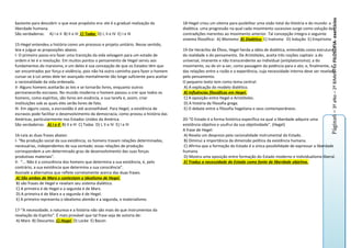 Página6 – 3º aNo – 2º BiMeSTRe FILOSOFIA- exercícios
bastante para descobrir o que esse propósito era: ele é a gradual realização da         18-Hegel criou um sitema para pssibilitar uma visão total da História e do mundo: a
liberdade humana.                                                                       dialética. uma progressão na qual cada movimento sucessivo surge como solução das
São verdadeiras: A) I e II B) II e III C) Todas D) I, II e IV E) I e III                contradições inerentes ao movimento anterior. Tal concepção integra o seguinte
                                                                                        sistema filosófico: A) Monismo B) Dialética C) Inatismo D) Indução E) Empirismo
15-Hegel entendeu a história como um processo e projeto unitário. Nesse sentido,
leia e julgue as proposições abaixo.                                                    19-De Heráclito de Éfeso, Hegel herda a idéia de dialética, entendida como estrutura
I- O primeiro passo era fazer uma transição da vida selvagem para um estado de          da realidade e do pensamento. De Aristóteles, aceita três noções capitais: a do
ordem e lei é a revolução. Em muitos pontos o pensamento de Hegel serviu aos            universal, imanente e não transcendente ao individual (antiplatonismo); a do
fundamentos do marxismo, e um deles é sua concepção de que os Estados têm que           movimento, ou de vir-a-ser, como passagem da potência para o ato; e, finalmente, a
ser encontrados por força e violência, pois não há outro caminho para fazer o homem     das relações entre a razão e a experiência, cuja necessidade interna deve ser revelada
curvar-se à Lei antes dele ter avançado mentalmente tão longe suficiente para aceitar   pelo pensamento.
a racionalidade da vida ordenada.                                                       O pequeno texto tem como tema central:
II- Alguns homens aceitarão as leis e se tornarão livres, enquanto outros               A) A explicação do modelo dialético.
permanecerão escravos. No mundo moderno o homem passou a crer que todos os              B) Influências filosóficas em Hegel.
homens, como espíritos, são livres em essência, e sua tarefa é, assim, criar            C) A oposição entre Hegel e Aristóteles.
instituições sob as quais eles serão livres de fato.                                    D) A história da filosofia grega.
III- Em alguns casos, a escravidão é até aconselhável. Para Hegel, a existência de      E) O debate entre a filosofia hegeliana e seus contemporâneos.
escravos pode facilitar o desenvolvimento da democracia, como provou a história das
Américas, particularmente nos Estados Unidos da América.                                20-“O Estado é a forma histórica específica na qual a liberdade adquire uma
São verdadeiras: A) I e II B) II e III C) Todas D) I, II e IV E) I e III                existência objetiva e usufrui da sua objetividade”. (Hegel)
                                                                                        A frase de Hegel:
16-Leia as duas frases abaixo:                                                          A) Revela um desprezo pela racionalidade instrumental do Estado.
I- “Na produção social da sua existência, os homens travam relações determinadas,       B) Diminui a importância da dimensão política da existência humana.
necessárias, independentes de sua vontade; essas relações de produção                   C) Afirma que a formação do Estado é a única possibilidade de expressar a liberdade
correspondem a um determinado grau de desenvolvimento das suas forças                   humana.
produtivas materiais”.                                                                  D) Mostra uma oposição entre formação do Estado moderno e individualismo liberal.
II- “... Não é a consciência dos homens que determina a sua existência, é, pelo         E) Traduz a necessidade do Estado como fonte de liberdade objetiva.
contrário, a sua existência que determina a sua consciência”.
Assinale a alternativa que reflete corretamente acerca das duas frases.
 A) São ambas de Marx e contestam o idealismo de Hegel.
 B) são frases de Hegel e revelam seu sistema dialético.
 C) A primeira é de Hegel e a segunda é de Marx.
 D) A primeira é de Marx e a segunda é de Hegel.
 E) A primeira representa o idealismo alemão e a segunda, o materialismo.

17-“A necessidade, a natureza e a história não são mais do que instrumentos da
revelação do Espírito”. É mais provável que tal frase seja de autoria de:
 A) Marx B) Descartes C) Hegel D) Locke E) Bacon
 