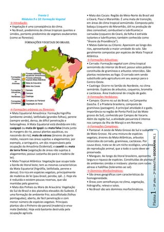 Frente 1<br />Módulos 9 e 10: Formação Vegetal<br />-> Introdução:<br />• Vegetação é uma conseqüência do clima.<br />• No Brasil, predomínio de climas tropicais quentes e úmidos, portanto predomínio de vegetais exuberantes (como as florestas).<br />-> Formações arbóreas ou florestais:<br />• Mata Equatorial Amazônica: Formação higrófila (ambiente úmido), latifoliada (grandes folhas), perene (sempre verde), densa, de difícil penetração e heterogênea. A Mata Equatorial está dividida em três: caaigapó ou mata de Igapó ou mata falsa (mata junto às margens do rio, possui plantas aquáticas, ou nascendo do rio); mata de várzea (árvores de porte médio, nascem nas áreas sujeitas a alagamentos; por exemplo, a seringueira, um dos responsáveis pela ocupação da Amazônia Ocidental); e caaetê ou mata de terra firme (vegetação de áreas não sujeitas à alagamentos; possui castanha-do-pará e madeira de lei).<br />• Mata Tropical Atlântica: Vegetação que ocupa toda a borda do litoral leste; tem as mesmas características da Mata Equatorial (higrófila, latifoliada, perene e densa). Era rica em espécies vegetais, principalmente de madeiras de lei (pau-brasil, peroba, ipê...). Hoje ela é reduzida e existem poucas reservas, que são mantidas pelo governo.<br />• Mata dos Pinhais ou Mara de Araucária: Vegetação do Sul do Brasil e dos planaltos elevados do Sudeste. É uma formação de ambiente frio; aciculifoliada (folhas pontiagudas), aberta, de fácil penetração e com menor número de espécies vegetais. Principais plantas são o Pinheiro-do-paraná (madeira) e erva-mate (bebida). Hoje está bastante destruída pela ocupação agrícola.<br />• Mata dos Cocais: Região do Meio-Norte do Brasil até o Ceará, Piauí e Maranhão. É uma mata de transição, em áreas de clima tropical semiúmido. Composta pelo babaçu (coqueiro do Maranhão, útil na produção de óleo comestível, combustível e lubrificante) e carnaúba (coqueiro do Ceará, da folha é extraída isolantes e lubrificantes; também conhecida como “Árvore da Providência”).<br />• Matas-Galerias ou Ciliares: Aparecem ao longo dos rios, aproveitando a maior umidade do solo. São geralmente compostas por espécies de Mata Tropical Atlântica.<br />-> Formações Arbustivas:<br />• Cerrado: Formação vegetal com clima tropical semiúmido do interior do Brasil; possui solos pobres constituída de gramíneas e arbustos retorcidos. São plantas resistentes ao fogo. O cerrado vem sendo substituído pela agricultura em seu avanço para o Centro-Oeste.<br />• Caatinga: Ocorre no Sertão do Nordeste, no clima semiárido. Espécies de arbustos, coqueiros, bromélia e cactáceas. Área tradicional de criação de gado.<br />-> Formações Herbáceas:<br />• Campos: Ocorre no sul do Brasil, na Campanha Gaúcha. É a Pradaria brasileira, composta de gramíneas (pastagem). A principal atividade é o gado. Importância na região de Ponta Porã (sul do Mato grosso do Sul), conhecido por Campos de Vacaria. Além da região Sul, a atividade pecuarista é intensa nos campos da Ilha de Marajó e em Roraima.<br />-> Formações Complexas:<br />• Pantanal: A oeste de Mato Grosso do Sul e sudoeste de Mato Grosso. Há uma mistura de espécies vegetais; árvores da Mata Atlânticas, arbustos retorcidos do cerrado, gramíneas, cactáceas. Por causa disso, trata-se de um nicho ecológico, uma área de reprodução animal, que a todo o custo deve ser preservada.<br />• Mangues: Ao longo do litoral brasileiro, apresenta largura e riqueza de espécies. Constituídas de plantas de ambientes úmidos e instáveis: plantas com raízes aéreas e halófilas (tolerantes ao sal).<br />-> Domínios Morfoclimáticos:<br />• São áreas geográficas com características da homogeneidade.<br />• Áreas com semelhanças no clima, vegetação, hidrografia, relevo e solos.<br />• No Brasil são seis domínios morfoclimáticos.<br />Frente 2<br />Módulo 9: Região Sul<br />-> Introdução:<br />• É a menor das regiões brasileiras.<br />• Formada pelos Estados do Paraná, Santa Catarina e Rio Grande do Sul.<br />-> Relevo:<br />• Resumindo: Se inicia elevado na fronteira com São Paulo e vai diminuindo de altitude em direção ao sul.<br />• É caracterizada pelos Planaltos e pelas Chapadas da Bacia do Paraná (com formação arenito-basáltica; terra roxa). <br />• Duas depressões (com reserva de carvão mineral): Depressão Periférica da Borda Leste e Borda Leste do Rio Paraná.<br />• Dois planaltos cristalinos (coxilhas): Planaltos e Serras do Atlântico Leste-Sudeste (continuação das Serras de São Paulo; basalto, escarpas e mares de morros); e Planalto Sul-Rio-Grandense (ressurgência do Planalto Atlântico).<br />• Destaque para a formação quaternária da Planície das Lagoas dos Patos e Mirim, onde aparece as restingas.<br />-> Hidrografia:<br />• Rios Paraná e Uruguai na Bacia Platina.<br />• O Rio Paraná separa o Paraná, o Mato Grosso do Sul e o Paraguai. Possui a barragem de Itaipu. Tem como afluentes os rios: Paranapanema, Ivaí, Piquiri e Iguaçu.<br />• Rio Uruguai é a junção dos Rios Canoas e Pelotas. Separa Santa Catarina do Rio Grande do Sul, o Rio Grande do Sul da Argentina, a Argentina do Uruguai.<br />• Bacias Secundárias: não apresentam um rio principal; vários cursos que se dirigem ao Oceano Atlântico. Destaque nos rios: Ribeira do Iguape (SP-PR); Itajaí-Açu (SC); Tubarão (SC); Jacuí (RS); Camaquã (RS) e Jaguarão.<br />• Três regiões lacustres de grande importância: Patos (no RS, é a mais extensa, com 250 km de comprimento e 50km de largura); Mirim (sul de RS e parcialmente no Uruguai); Mangueira (no RS, é a menor de todas).<br />-> Clima:<br />• Predomínio do clima subtropical. Região sujeita (em qualquer época do ano) a invasões ‘ondas de frio’ (frentes frias) causadas pela MPA (massa polar atlântica).<br />-> Pluviosidade:<br />-14287535560• Pluviosidade regular, uma das regiões mais regadas pela chuva.<br />• Inverno frio e verão quente. O inverno é ameno ao norte e litoral do Paraná e Santa Catarina; o verão é brando nos trechos elevados dos planaltos.<br />-> Vegetação:<br />• Floresta Perenifólia Higrófila Costeira: Cobre as encostas orientais da Serra do Mar e da Serra Geral; formado por uma vegetação exuberante, alta e desenvolvida.<br />• Floresta Subcaducifólia Tropical: ao norte de Paraná; depende do solo, em áreas de terra roxa (basalto) apresenta-se semelhante à Floresta Úmida da Encosta; mas nas áreas de arenito, o número de espécies é reduzido.<br />• Floresta Subcaducifólia Subtropical: Oeste da região; importância no Alecrim e no Angico.<br />• Floresta de Araucária: ou Mata dos Pinhais; é de fácil penetração.<br />• Cerrado: Aparece como manchas em algumas áreas do Rio das Cinzas; encontra-se em altitudes entre 700 e 1000 metros.<br />• Campo: Constituído pela vegetação escassa (plantas rasteiras e poucas árvores).<br />• Vegetação Litorânea: Constituída por manguezais.<br />-> Povoamento, colonização e contrastes no uso da terra no Sul do Brasil:<br />• População: Com aproximadamente 27,7 milhões de habitantes, seu crescimento ocorreu com relativa lentidão, até 1950. Entre as décadas de 50 e 60, houve uma migração interna de paulistas, mineiros e baianos; que se fixaram no norte do Paraná e oeste de Santa Catarina.<br />• tem a economia estruturada na agropecuária, predomínio do setor primário (dinâmico e moderno), fornecendo matérias-primas e gêneros alimentícios.<br />• Metrópoles regionais: em Curitiba e Porto Alegre.<br />• Capitais regionais: Ponta Grossa e Londrina (PR), Florianópolis, Blumenal, Joinville, Laguna, Lages e Concórdia (SC); Pelotas, Bagé, Santa Maria, Caxias do Sul e Passo Fundo (RS).<br />• Centros regionais: Maringá e Apucarana (PR); Joaçaba e Tubarão (SC); Novo Hamburgo e Vacaria (RS).<br />• Povoamento do sul iniciou em 1680, com a fundação da Colônia do sacramento por portugueses atraídos pelas jazidas de ouro e prata. Primeiro foi Laguna (SC), depois casais açorianos se instalaram em Santa Catarina e no Rio Grande do Sul. Com o inicio do ciclo de mineração em MG, a necessidade de animais de transporte e montaria aumentou, obrigando os paulistas à irem ao Sul e comprarem animais.<br />• Inicialmente no Paraná vieram os eslavos (Curitiba e Ponta Grossa); em Santa Catarina os alemães (Joinville, vale do Itajaí-Açu (Blumenau, Brusque)); no Rio Grande do Sul os alemães (Porto Alegre), italianos (nordeste do estado).<br />• Enquanto os campos foram ocupados pelo gado e as matas pela agricultura, o norte do Paraná foi ocupado pelo café, e a colonização planejada pelo governo e por companhias particulares (japoneses). No oeste de Santa Catarina, a atividade era exploração da madeira.<br />-> Aspectos Econômicos:<br />• Norte do Paraná: Lavoura cafeeira em solos de terra roxa (Basalto), isso auxiliou no desenvolvimento da malha ferroviária. Importância no Vale do Rio Ivaí (café pelos japoneses).<br />• Centro do RS: vale do Jacuí, desenvolve-se arroz.<br />• Vale do Itajaí: nordeste de SC, área de rizicultura.<br />• Trigo: Principal produtor é o RS, cultivado nas áreas planálticas, na Campanha Gaúcha.<br />• Soja: em substituição do café, vem ocupando o norte do Paraná. Principal produtor é o RS, cultivando no nordeste do estado.<br />• Milho: O PR é o grande produtor; cultivado no leste e centro do estado e no Vale do Ivaí.<br />• Arroz: Rizicultura na Depressão central do RS. Em SC é no Vale do Itajaí. No Paraná o predomínio são nos vales Ivaí e Tibagi.<br />• Policultura: Produção de cebola, mandioca, uva, batata-inglesa, batata-doce, fumo, centeio, cevada, aveia e mamona.<br />• Pecuária: Em 2008, o Sul é o quarto maior rebanho de bovinos e o maior de ovinos do Brasil.<br />• Extrativismo: Exploração do Cobre (RS), Chumbo (PR), Xisto pirobetuminoso (PR) e do Carvão Mineral (SC).<br />-> Indústrias:<br />• Com o desenvolvimento das atividades econômicas e a expansão do povoamento; a região sul chegou à segunda posição no país; porém enfrenta problemas: uma fraca infraestrutura e da sua indústria ser baseada em produtos agropastoris.<br />• No Paraná, o predomínio é de fábricas de madeira e beneficiamento de erva-mate. São centro de destaque: Curitiba, Ponta Grossa, Guarapuava e Londrina.<br />• Em Santa Catarina, as fábricas tem preferência no setor têxtil, louças, produtos metalúrgicos e de origem animal. Importância em: Blumenau, Joinville, Brusque, São Bento do Sul.<br />• No Rio Grande do Sul; fábricas para produção de carnes, vinhos, artefatos de couro, artigos metalúrgicos e artefatos de fumo. Pólos industriais: Caxias do Sul, Novo Hamburgo, São Leopoldo, Santa Maria, Santa Cruz do Sul, Bagé, Pelotas, Rio Grande e Santana do Livramento.<br />-> Transporte:<br />• Rodovias:rede rodoviária extensa; concentra-se no Paraná. Foz do Iguaçu é uma ponte internacional. Principais rodovias: BR-116: Fortaleza-Jaguarão; BR-101: Fortaleza-Osório; BR-153: Belém-Aceguá.<br />• Hidrovias: é utilizado para circulação de riquezas; navegáveis nos rios Paraná, Itajaí-Açu e Jacuí. Importância na Lagoa dos Patos. Corredores de Exportação: Paranaguá, Rio Grande e Porto Alegre.<br />• Aeroportos: Importância no aeroporto Salgado Filho (Porto Alegre); depois os de Curitiba, Florianópolis e Londrina.<br />• Ferrovias: Todas as estradas de ferro existentes no Sul do Brasil pertencem à ALL (América Latina Logística do Brasil S.A.), Ferropar (Ferrovia do Paraná S.A.) e FTC (Ferrovia Tereza Cristina S.A.)<br />Módulo 10: Região Amazônica<br />VER OUTRO DOCUMENTO (SEM RESUMO)<br />Frente 3<br />Módulo 9: Europa – Aspectos Econômicos<br />-> Introdução:<br />• A Europa é um continente economicamente desenvolvido.<br />• A soma dos PIBs dos países é elevada, e os indicadores sociais e IDH são altos e favoráveis.<br />• Existem tanto países muito desenvolvidos (com industrialização e avançado setor de serviços), quanto países agrícolas ou pastoris; e países que estão deixando ou deixaram o socialismo.<br />-> Economia Europeia:<br />• Depois da Segunda Guerra Mundial, a Europa estava dividida em duas influências: EUA e União Soviética. O lado oriental (“Leste Europeu”) era influenciada pela União Soviética, ditada por Moscou; enquanto o lado ocidental precisava do auxilio americano, porém não se poderia deixar dominar pelos EUA.<br />• Uma alternativa dos países ocidentais foi a tentativa de se desenvolver, integrando algumas atividades, como Benelux (Bélgica, Holanda e Luxemburgo, de 1944). Então foi criada a Ceca (Comunidade Europeia do Carvão e do Aço, em 1947); englobando Alemanha Ocidental, França, Itália e os países do Benelux.<br />• Com o êxito da Ceca, estabeleceram com o Tratado de Roma (1957) o Mercado Comum Europeu (MCE); e desde então engloba mais países europeus (Reino Unido, Eire, Dinamarca, Grécia, Portuga, Espanha, Áustria, Finlândia, Suécia e Turquia...)<br />• Na Nova Ordem Internacional, a União Europeia (junto com EUA e Japão), dominaram a economia mundial; porém isso não conseguiu pôr fim aos problemas, como a pobreza de alguns cidadãos, reivindicações nacionalistas, equacionamento da questão dos imigrantes e as desigualdades entre seus membros.<br />• Agricultura altamente desenvolvida e mecanizada. Uso de insumos (fertilizantes, herbicidas, irrigação e biotecnologia).  Nas planícies do noroeste: cultura de cereais, trigo, centeio, cevada, aveia e beterraba. No sul, ao litoral mediterrâneo, culturas de oliveiras, videiras e frutas cítricas.<br />• A Mineração é rica em Ferro (França, Suécia, Ucrânia e no Vale do Ruhr, Alemanha), Carvão Mineral (Reino Unido, Ucrânia, Polônia e Alemanha), Petróleo (Mar do Norte e Mar Cáspio).<br />• Devido à Revolução Industrial, a Europa foi o berço da industrialização mundial; possuindo pontos famosos como: Vale do Rio Tâmisa (Londres, Inglaterra); Vale do Rio Sena (França); Vale do Rio Pó (norte da Itália); Vale do Rio Reno (Alemanha).<br />-> Organizações Econômicas:<br />• São organizações que surgiram como conseqüência da Segunda Guerra Mundial, que enfraqueceu a economia européia. Para superar essa destruição, a única solução foi a articulação política e econômica.<br />• BENELUX: Nederlands (Holanda) e Luxemburgo proporam três princípios válidos até hoje: “eliminar as barreiras alfandegárias, para fazer crescer o mercado consumidor e a produção de forma integrada”; “permitir a livre circulação dos cidadãos e a livre procura de trabalho, fazendo aumentar a oferta de empregos”; “padronizar as moedas, permitindo a estabilização das economias”.<br />• CECA: Comunidade européia do carvão e aço, criada em 1952, com os membros da Benelux  (Bélgica, Holanda e Luxemburgo), França, Itália e Alemanha Ocidental. Englobava a produção de matérias-primas (carvão) até o produto final (aço).<br />• Aelc: Associação Europeia de Livre Comércio; criada em 1959, liderada pelo Reino Unido; integrou-se em1993 à Comunidade Econômica Europeia, constituindo o Espaço Econômico Europeu (EEE).<br />• Came ou Camecon:  Conselho para Aliança Econômica Mútua do Países Socialistas;  propunha troca de mercadirias entre seus membros sob coordenação da ex-URSS. Com o fim do socialismo, foi extinta em 1991.<br />• MCE ou CEE ou União Europeia: é o Mercado Comum Europeu (criado a partir da assinatura do Tratado de Roma em 1957). “Bélgica, Holanda, Luxemburgo, Alemanha Ocidental, França e Itália – 1957; Reino Unido, Irlanda (Eire) e Dinamarca – 1973; Grécia – 1981; Portugal e Espanha – 1986; Suécia, Finlândia e Áustria – 1995; Chipre, República Tcheca, Estônia, Hungria, Letônia, Lituânia, Malta, Polônia, República Eslovaca e Eslovênia – 2004; Romênia e Bulgária – 2007; e vários países são candidatos a entrarem na UE”.<br />• Em 1991 foi assinado o Tratado de Maastricht; instituiu em 1999 a moeda única (EURO), além de tentar uniformizar a política externa e dar mais poder ao Parlamento europeu. Em 28 de fevereiro de 2002 o euro virou moeda única em 12 países. Reino Unido, Suécia e Dinamarca optaram por não aderir o euro.<br />• Em 31 de maio, a UE ratificou o Protocolo de Kyoto.<br />-> Organizações Militares:<br />• OTAN: Organização para o Tratado do Atlântico Norte. Foi criada em 1949 pelo Tratado de Bruxelas, em meio da Guerra Fria. Após o fim da Guerra, participou no conflito dos Bálcâs (1990) na Bósnia, Kosovo e Macedônia. Em 2003 a Otan assumiu o comando da força internacional em Cabul (Afeganistão).<br />• Pacto de Varsóvia: Foi criada em 1955, sob os auspícios da ex-URSS e incluía Polônia, ex-Tchecoslováquia, Romênia, Hungria, ex-Alemanha Oriental e Bulgária. Com o fim do socialismo, foi dissolvida em 1991.<br />-> Destaques Europeus:<br />• Alemanha: hoje é a economia mais desenvolvida da Europa. É o país que provocou duas guerras mundiais; sua recuperação teve auxílio dos EUA, pelo Plano Marshall, que beneficiou os konzerns (famílias industriais alemãs). Em 1948 foi dividida em Alemanha Ocidental (capitalista) e Alemanha Oriental (socialista); a reunificação só ocorreu com o fim do socialismo (1989) e a queda do Muro de Berlim.<br />• Crise Iugoslava: Iugoslávia surgiu em 1918 com o fim da Primeira Guerra Mundial e se manteve até 1989. Estava sob controle do Partido Socialista; com a queda do socialismo na Europa Oriental, diversas repúblicas começaram a pedir independência. Se separaram a Eslovênia, a Croácia, a Bósnia-Herzegóvina e a Macedônia. Na bósnia, a diversidade étnica acabou levando a uma guerra civil entre servos, croatas e muçulmanos. A guerra terminou após a intervenção dos EUA e da OTAN, enviando tropas. Em 1990 a Iugoslávia manteve sob controle da Sérvia, Montenegro, Voivodina e Kosovo. Em 1999, a polícia sérvia atacou e massacrou os kosovares albaneses, provocando grande êxodo. Como conseqüência, a OTAN atacou a Sérvia. Em Fevereiro de 2008, Kosovo é oficialmente um país independente.<br />• Expansão da Direita: Desemprego crescente e o afluxo de migrantes foram pretextos para a expansão de movimentos de ordem nacionalistas e xenófobo, como o neonazismo. Isso foi intensificado em 1980, com o agravamento da crise econômica.<br />Módulo 10: CEI / Rússia<br />VER OUTRO DOCUMENTO (SEM RESUMO)<br />