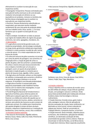 efetivamente os auxiliam na execução de suas              • Nas Lavouras Temporárias: Algodão arbustivo ou
respectivas tarefas.
• Empregados Temporários: Pessoas contratadas para
execução de tarefas eventuais ou de curta duração,
mediante remuneração em dinheiro ou sua
equivalência em produtos, inclusive os membros das
famílias desses empregados que os auxiliam na
execução de suas respectivas tarefas.
• Parceiros: Pessoas diretamente subordinadas ao
responsável, que executam tarefas mediante
recebimento de uma cota-parte da produção obtida
com seu trabalho (meia, terça, quarta...), e os seus
familiares que os ajudam na execução de suas
taregas.
• Outra condição: Consideram-se todas as pessoas
cujo regime de trabalho difere do regime dos grupos
anteriores, tais como: agregados, moradores, etc.
→ Agronegócio:
• É a agricultura comercial de grande escala, com
modernas propriedades, alta tecnologia e produção
em larga escala, geralmente voltada para exportação.
• O Brasil é o maior produtor mundial de café, laranja
e cana-de-açúcar. E é o maior exportados de carne
bovina do mundo.
• O cultivo de lavouras de grãos aumentou no cerrado
por conta do plantio de pastagens. Isso aumentou na
integração entre a criação de gado de corte e o
plantio de grãos; além de aumentar a produtividade.
Ele utiliza a mesma área para lavoura durante três
anos e depois a transfere por um ano para a
pastagem; assim um quarto da propriedade é
destinada à criação de gado e o restante para o
plantio de lavouras (soja, algodão, milho e aveia).
• Na Agricultura de Precisão, utilizam-se informações
de satélites e computação para aumentar a eficiência      herbáceo; Juta; Arroz; Cana-de-Açúcar; Sisal; Milho;
no controle de pragas e doenças e no uso de               Tabaco; Feijão; Soja; Trigo; Mandioca.
máquinas. O resultado é uma elevada produtividade.
• A Agricultura Familiar é caracterizada pelas
pequenas propriedades onde trabalham famílias             → Criação e rebanhos:
inteiras com no máximo dois empregados; é a que           • Possui rebanhos entre os maiores do mundo: cerca
mais cria empregos no campo.                              de 230 milhões de cabeças. Ocupa 25% da superfície
• Pronaf (Programa Nacional de Fortalecimento à           do país, com pastagens naturais e artificiais. Ainda
Agricultura Famílias), possui diversos planos de          possui baixa produtividade pela inadequada estrutura
crédito para o pequeno agricultor, para custear e         fundiária; baixo nível tecnológico e técnicas
financiar; os créditos de custeio são aqueles que se      rudimentares.
destinam à compra de insumos, adubos, sementes ou         • Criação Extensiva: Grandes áreas, gado criado à
serviços; para plantio das lavouras ou para compra de     solta, pastagens naturais, falta de aplicação de
rações para animais. Os créditos para investimentos       técnicas avançadas de criação, baixo rendimento, ser
são aqueles dirigidos à compra de bens duráveis           destinada ao corte (carne), número reduzido de
(tratores, máquinas e implementos) ou à realização de     cabeças por hectare. Pode ser encontrado no
benfeitorias, como matrizes, cercas, silos e estábulos.   Triângulo Mineiro, Campanha Gaúcha, sul do Pará.
→ Principais produtos agrícolas:                          • Criação Intensiva: Áreas limitadas, rebanhos pouco
• Nas lavouras Permanentes: Algodão arbóreo;              numerosos, alto rendimento, aplicação de métodos
Banana; Cacau; Hévea; Café; Erva-mate; Pimenta-do-        científicos, ser destinada à produção de leite,
Reino; Uva; Laranja.                                      proximidade dos grandes centros urbanos. Pode ser
                                                          encontrado no Vale do Paraíba, sul de Minas Gerais.
                                                          • Criação Semi-intensiva: Maior expansão atualmente.
 