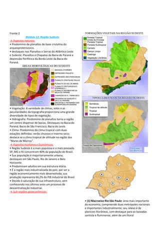 Frente 2
             Módulo 12: Região Sudeste
→ Aspectos naturais:
• Predomínio de planaltos de base cristalina do
arqueoproterozoico.
• destaques nos Planaltos e Serras do Atlântico Leste
e Sudeste; Planaltos e Chapatas da Bacia do Paraná e
depressão Periférica da Borda Leste da Bacia do
Paraná.




• Vegetação: A variedade de climas, solos e as
peculiaridades da topografia proporciona uma grande
diversidade de tipos de vegetação.
• Hidrografia: Predomínio de planaltos torna a região
um centro dispersor de bacias. Destaques na Bacia do
Paraná; Bacia de São Francisco; Bacia do Leste.
• Clima: Predomínio do clima tropical com duas
estações definidas: verão chuvoso e inverno seco;
destaca-se o clima tropical de altitude na região dos
“Mares de Morros”.
→ Aspectos Humanos e Econômicos:
• Região Sudeste é a mais populosa e a mais povoada.
SP, MG e RJ concentram 40% da população do Brasil.
• Sua população é majoritariamente urbana;
destaques em São Paulo, Rio de Janeiro e Belo
Horizonte.
• Predominam adultos em sua estrutura etária.
• É a região mais industrializada do país; por ser a
região economicamente mais desenvolvida, sua
produção representa 66,2% do PIB industrial do Brasil.
• Devido à saturação de sua infraestrutura, vem
conhecendo nos últimos anos um processo de
descentralização industrial.
→ Sub-regiões geoeconômicas:


                                                         • (1) Macroeixo Rio-São Paulo: área mais importante
                                                         da economia; compreende duas metrópoles nacionais
                                                         e importantes industrialmente; seu relevo é de
                                                         planícies litorâneas, com destaque para as baixadas
                                                         santista e fluminense, além de um litoral
 