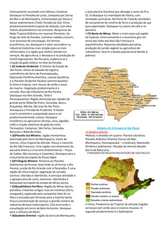 intensamente recortado com falésias cristalinas.          e pela planície litorânea que abrange o norte do RJ e
Destaque no Planalto do Leste, composta por Serras        ES. O destaque é a metrópole de Vitória, com
do Mar e da Mantiqueira, entremeadas por fossas e         atividades portuárias. No Porto de Tubarão atividades
bacias sedimentares (Tietê, Paraíba do Sul). Clima        de escoamento de minério de ferro e produção de aço
predominantemente tropical de altitude, com altos         para exportação. Destaque na cultura de café e na
índices pluviométricos nas encostas. Resquícios de        pecuária.
Mata Tropical Atlântica em reservas florestais. Ao        • (7) Norte de Minas: Maior e mais vazia sub-região
longo do Vale do Paraíba, inúmeras cidades crescem,       do Sudeste; clima semiárido e a economia gire em
num processo de conurbação. Em termos                     torno dos Vales dos Rios São Francisco e
econômicos, seu destaque é o setor secundário ou          Jequitinhonha. Pequenas atividades pecuárias,
industrial (indústrias mais simples para as mais          produção de carvão vegetal ou agricultura de
sofisticadas); é a região que melhor atende nos           subsistência. Ocorre o êxodo populacional devido à
serviços. Na agricultura, o destaque é na produção de     pobreza.
hortifrutigranjeiros. Na Pecuária, evidencia-se a
criação de gado leiteiro no Vale do Paraíba.
• (2) Sudeste Ocidental: O interior do Estado de
São Paulo; relevo de baixada de registro,
contrafortes da Serra de Paranapiacaba,
Depressão Periférica Arenítica, cuestas basálticas
e o Planalto Ocidental Paulista (arenito-basalto).
O clima é tropical, com chuvas de verão e secas
de inverno. Vegetação predominante é o
cerrado. Rios são tributários do Rio Paraná
(destaque nos Rios Grande, Tietê e
Paranapanema). Região dominada por cidades de
grande porte (Ribeirão Preto, Sorocaba, Bauru,
Araçatuba, Marília, São José do Rio Preto,
Araraquara e Presidente Prudente). O êxodo
rural é constante e a população passa a ser
predominantemente urbana. Destaque
econômico na agricultura (laranja, cana, algodão,
café) e criação extensiva de gado de corte.
Tecnopolos: Campinas, São Carlos, Sorocaba,                         Módulo 13: O Estado de São Paulo
Botucatu e Ribeirão Preto.                                → Quadro natural:
• (3)Planalto Sul-Mineiro: região montanhosa              •Relevo: é dividido em quatro: Planície Litorânea;
dominada pela Serra da Mantiqueira; mares de              Planalto Atlântico Oriental (Serras do Mar,
morros, clima tropical de altitude. Possui a nascente     Mantiqueira, Paranapiacaba – cristalinas); Depressão
do Rio São Francisco. Uma região com dinamismo da         Periférica Sedimentar; Planalto de Arenito-Basalto
pecuária leiteira e o turismo (hidrominerais – Poços      (Serra de Botucatu).
de Caldas, São Lourenço e Caxambu). Destaque para o
crescimento tecnopolo de Pouso Algre.
• (4)Triângulo Mineiro: Pertence ao Planalto
Sedimentar do Paraná; local onde se vê formar o Rio
Paraná, junção do Rio Grande com o Paranaíba. É uma
região de clima tropical, vegetação de cerrado.
Centros: Uberaba e Uberlândia. A principal atividade é
a agropecuária de corte, extensiva. Uberlândia é
destacável tecnopolo do estado de Minas Gerais.
• (5)Quadrilátero Ferrífero: Região de Minas Gerais,
planaltos cristalinos antigos ricos em minérios (ferro,
manganês), explorado pela companhia Vale do rio
Doce e escoados por ferrovias para o Espírito Santo.
Possui concentração de serviços e grande número de
indústrias de base (siderúrgicas). Está ocorrendo a       • Clima: Predomínio do Tropical de altitude (regiões
conurbação em torno de Belo Horizonte. Destaque           serranas) com verão seco e inverno chuvoso. O
para a refinaria de Betim.                                segundo predominante é o Subtropical.
• (6)Sudeste Oriental: região da Serra da Mantiqueira
 