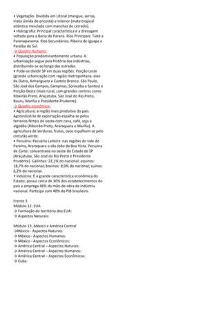 • Vegetação: Dividida em Litoral (mangue, serras,
mata úmida de encosta) e interior (mata tropical
atlântica mesclada com manchas de cerrado).
• Hidrografia: Principal característica é a drenagem
voltada para a Bacia do Paraná. Rios Principais: Tietê e
Paranapanema. Rios Secundários: Ribeira de Iguape e
Paraíba do Sul.
→ Quadro Humano:
• População predominantemente urbana. A
urbanização segue pela história das indústrias,
distribuindo-se ao longo das estradas.
• Pode-se dividir SP em duas regiões: Porção Leste
(grande urbanização com região metropolitana, eixo
da Dutra, Anhanguera e Castelo Branco. São Paulo,
São José dos Campos, Campinas, Sorocaba e Santos) e
Porção Oeste (mais rural, com grandes centros como
Ribeirão Preto, Araçatuba, São José do Rio Preto,
Bauru, Marília e Presidente Prudente).
→ Quadro econômico:
• Agricultura: a região mais produtiva do país.
Agroindústria de exportação espalha-se pelos
terrenos férteis do oeste com cana, café, soja e
algodão (Ribeirão Preto, Araraquara e Marília). A
agricultura de verduras, frutas, ovos espalham-se pelo
cinturão verde.
• Pecuária: Pecuária Leiteira: nas regiões do vale do
Paraína, Araraquara e são João da Boa Vista. Pecuária
de Corte: concentrada no oeste do Estado de SP
(Araçatuba, São José do Rio Preto e Presidente
Prudente). Galinhas: 22,1% do nacional; equinos:
18,7% do nacional; bovinos: 8,9% do nacional; suínos:
6,2% do nacional.
• Indústria: É a grande característica econômica do
Estado; possui cerca de 30% dos estabelecimentos do
país e emprega 46% da mão-de-obra da indústria
nacional. Participa com 40% do PIB brasileiro.

Frente 3
Módulo 12: EUA
→ Formação do território dos EUA:
→ Aspectos Naturais:

Módulo 13: México e América Central
→México - Aspectos Naturais:
→ México - Aspectos Humanos:
→ México - Aspectos Econômicos:
→ América Central – Aspectos Naturais:
→ América Central – Aspectos Humanos:
→ América Central – Aspectos Econômicos:
→ Cuba:
 
