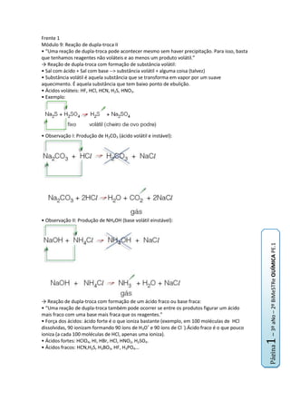 Frente 1<br />Módulo 9: Reação de dupla-troca II<br />• “Uma reação de dupla-troca pode acontecer mesmo sem haver precipitação. Para isso, basta que tenhamos reagentes não voláteis e ao menos um produto volátil.”<br />-> Reação de dupla-troca com formação de substância volátil:<br />• Sal com ácido + Sal com base --> substância volátil + alguma coisa (talvez)<br />• Substância volátil é aquela substância que se transforma em vapor por um suave aquecimento. É aquela substância que tem baixo ponto de ebulição.<br />• Ácidos voláteis: HF, HCl, HCN, H2S, HNO3.<br />• Exemplo:<br />• Observação I: Produção de H2CO3 (ácido volátil e instável):<br />• Observação II: Produção de NH4OH (base volátil einstável):<br />-> Reação de dupla-troca com formação de um ácido fraco ou base fraca:<br />• “Uma reação de dupla-troca também pode ocorrer se entre os produtos figurar um ácido mais fraco com uma base mais fraca que os reagentes.”<br />• Força dos ácidos: ácido forte é o que ioniza bastante (exemplo, em 100 moléculas de  HCl dissolvidas, 90 ionizam formando 90 íons de H3O+ e 90 íons de Cl -).Ácido fraco é o que pouco ioniza (a cada 100 moléculas de HCl, apenas uma ioniza).<br />• Ácidos fortes: HClO4, HI, HBr, HCl, HNO2, H2SO4.<br />• Ácidos fracos: HCN,H2S, H3BO3, HF, H3PO4...<br />• Base forte é aquela que ao ser dissolvida, produz grande quantidade de íons (exemplo, no NaOH, ao dissolver-se, é produzido grande quantidade de íons Na+ e OH-.<br />• Bases fortes: NaOH e KOH (solúveis em água) e Ca(OH)2, Ba(OH)2 e Sr(OH)2 (parcialmente solúveis em água.<br />• Bases fracas: o resto das bases, como Mg(OH)2 e NH3 (a amônia possui baixa concentração de íons OH-).<br />Módulo 10: Conceitos de ácidos e bases<br />-> Conceitos:<br />• As principais teorias para os conceitos de ácidos e bases são os de: Arrhenius, Brönsted e Lowry e Lewis.<br />• Cátion hidrônio ou hidroxônio; é o ‘ H+ ’ ou ‘ H3O+ ‘; não existe livre na água, ele se liga ao oxigênio da água, ficando estável.<br />• Par conjugado ácido-base: é aquele par formado por um ácido e uma base que se diferem entre si por um H+.<br />• Espécies anfipróticas: Espécies que podem funcionar tanto como ácidos quanto como bases em reações diferentes. Exemplos: H2O, HCO-3, HSO-4.<br />-> Teoria de Arrhenius:<br />• Ácido: é todo composto hidrogenado que, dissolvido em água, libera H+ como único cátion.<br />• Base: é toda substância que dissolvida em água, libera OH- (ânion hidróxido) como único tipo de ânion.<br />-> Teoria de Brönsted e Lowry:<br />• São dois químicos, que tiveram a mesma idéia em1923.<br />• Ácida é uma espécie química (molécula ou íon) que doa próton (H+) numa reação.<br />• Base é uma espécie química (molécula ou íon) que recebe próton (H+) numa reação.<br />• Reação de transferência de próton; um processo reversível que ocorre nos dois sentidos da equação.<br />• Exemplos:<br />Frente 2<br />Módulos 9 e 10: Hidrocarbonetos<br />-> Relembrando:<br />Nome dos compostos orgânicos<br />Compostos orgânicos<br />Funções orgânicas<br />-> Classificação dos hidrocarbonetos:<br />-> Hidrocarbonetos de Cadeia Aberta:<br />-> Hidrocarbonetos de Cadeia Fechada:<br />Frente 3<br />Módulos 9 e 10: Equilíbrio químico<br />-> Reação reversível:<br />• Uma reação que pode realizar-se em ambos os sentidos:<br />-> Conceito de equilíbrio:<br />• Todo sistema que reage de maneira reversível procura espontaneamente o equilíbrio. As concentrações dos reagentes (A e B) vai diminuindo, e diminui a velocidade da reação direta. Consequentemente as concentrações dos produtos (C e D) vão aumentando e a velocidade da reação inversa aumenta.<br />• No equilíbrio A velocidade da reação direta (V1) é igual à velocidade da reação inversa (V2).<br />• No equilíbrio as concentrações de todas as substâncias não variam mais, ou seja, ficam constantes.<br />• O equilíbrio é dinâmico, ambas as reações continuam ocorrendo com velocidades iguais.<br />• A energia armazenada pelo sistema é a menor possível, daí o equilíbrio ser procurado espontaneamente.<br />-> Constante de equilíbrio:<br />• Constante de equilíbrio é uma terceira constante; uma relação entre as constantes que aparecem na velocidade.<br />•Existe o ‘KC’; constante de equilíbrio em termos de concentração. Seu valor é a concentração do produtos sobre a concentração dos reagentes.<br />• Existe o ‘KP’; constante de equilíbrio em termos de unidades de pressões parciais. Seu valor é a pressão parcial dos produtos sobre a pressão parcial dos reagentes. Só ocorre nos gases.<br />• Relação entre ‘KC’ e ‘KP’:<br />Frente 4<br />Módulo 9: Reações de deslocamento<br />-> Definição:<br />-> Reações de deslocamento ou simples troca:<br />-> Filas (para decorar):<br />-> Reações de deslocamentos:<br />-> reações com água:<br />Módulo 10: Eletroquímica I – pilhas eletroquímicas<br />-> Eletroquímica:<br />-> Reações espontâneas e a célula galvânica:<br />