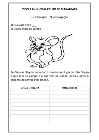 ESCOLA MUNICIPAL COUTO DE MAGALHÃES
(!) exclamação (?) interrogação
a) Que rato lindo ___
b) O rato mora no campo______
14).Veja as plaquinhas, recorte e cole-as no lugar correto. Separe
o que tem no campo e o que tem na cidade. Depois, pinte as
imagens do campo e da cidade.
ZONA URBANA ZONA RURAL
 
