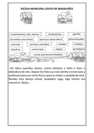 ESCOLA MUNICIPAL COUTO DE MAGALHÃES
14). Meus queridos alunos, vamos destacar a folha e fazer a
dobradura do rato. Depois tire foto sua e do ratinho e envie para a
professora para ver como ficou e para eu matar a saudade de você.
Receba meu abraço virtual. Saudades! Logo, logo iremos nos
encontrar. Beijos...
 