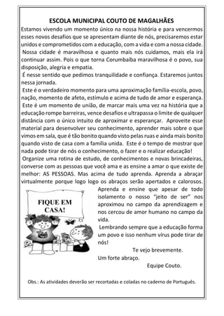 ESCOLA MUNICIPAL COUTO DE MAGALHÃES
Estamos vivendo um momento único na nossa história e para vencermos
esses novos desafios que se apresentam diante de nós, precisaremos estar
unidos e comprometidos com a educação, com a vida e com a nossa cidade.
Nossa cidade é maravilhosa e quanto mais nós cuidamos, mais ela irá
continuar assim. Pois o que torna Corumbaíba maravilhosa é o povo, sua
disposição, alegria e empatia.
É nesse sentido que pedimos tranquilidade e confiança. Estaremos juntos
nessa jornada.
Este é o verdadeiro momento para uma aproximação família-escola, povo,
nação, momento de afeto, estímulo e acima de tudo de amor e esperança.
Este é um momento de união, de marcar mais uma vez na história que a
educação rompe barreiras, vence desafios e ultrapassa o limite de qualquer
distância com o único intuito de aproximar e esperançar. Aproveite esse
material para desenvolver seu conhecimento, aprender mais sobre o que
vimos em sala, que é tão bonito quando visto pelas ruas e ainda mais bonito
quando visto de casa com a família unida. Este é o tempo de mostrar que
nada pode tirar de nós o conhecimento, o fazer e o realizar educação!
Organize uma rotina de estudo, de conhecimentos e novas brincadeiras,
converse com as pessoas que você ama e as ensine a amar o que existe de
melhor: AS PESSOAS. Mas acima de tudo aprenda. Aprenda a abraçar
virtualmente porque logo logo os abraços serão apertados e calorosos.
Aprenda e ensine que apesar de todo
isolamento o nosso “jeito de ser” nos
aproximou no campo da aprendizagem e
nos cercou de amor humano no campo da
vida.
Lembrando sempre que a educação forma
um povo e isso nenhum vírus pode tirar de
nós!
Te vejo brevemente.
Um forte abraço.
Equipe Couto.
Obs.: As atividades deverão ser recortadas e coladas no caderno de Português.
FIQUE EM
CASA!
 