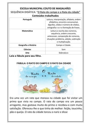 ESCOLA MUNICIPAL COUTO DE MAGALHÃES
SEQUÊNCIA DIDÁTICA: “O Rato do campo e o Rato da cidade”
Conteúdos trabalhados
Português Leitura, interpretação, alfabeto, ordem
alfabética, encontro consonantal,
dígrafos, sílaba e número de sílabas,
ortografia r e rr e formação de frases.
Matemática Leitura e escrita dos números,
sequência, ordem crescente,
antecessor, composição de números,
situações problema, adição, subtração
e multiplicação.
Geografia e História Campo e Cidade.
Ciências Som
Arte Dobradura
Leia a fábula para seu filho.
FÁBULA: O RATO DO CAMPO E O RATO DA CIDADE
Era uma vez um rato que morava na cidade que foi visitar um
primo que vivia no campo. O rato do campo era um pouco
arrogante, mas gostava muito do primo e recebeu-o com muita
satisfação. Ofereceu-lhe o que tinha de melhor: feijão, toucinho,
pão e queijo. O rato da cidade torceu o nariz e disse
 