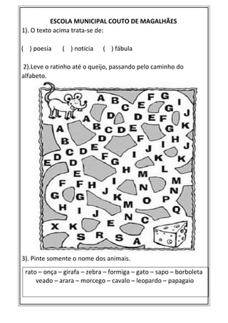 ESCOLA MUNICIPAL COUTO DE MAGALHÃES
1). O texto acima trata-se de:
( ) poesia ( ) notícia ( ) fábula
2).Leve o ratinho até o queijo, passando pelo caminho do
alfabeto.
3). Pinte somente o nome dos animais.
rato – onça – girafa – zebra – formiga – gato – sapo – borboleta
veado – arara – morcego – cavalo – leopardo – papagaio
 