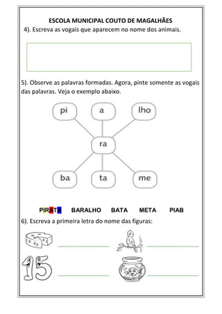 ESCOLA MUNICIPAL COUTO DE MAGALHÃES
4). Escreva as vogais que aparecem no nome dos animais.
5). Observe as palavras formadas. Agora, pinte somente as vogais
das palavras. Veja o exemplo abaixo.
PIRATA BARALHO BATA META PIAB
6). Escreva a primeira letra do nome das figuras:
 