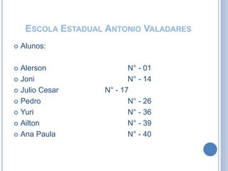 ESCOLA ESTADUAL ANTONIO VALADARES
 Alunos:
 Alerson N° - 01
 Joni N° - 14
 Julio Cesar N° - 17
 Pedro N° - 26
 Yuri N° - 36
 Ailton N° - 39
 Ana Paula N° - 40
 