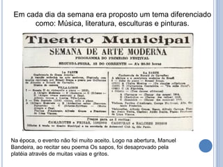 Em cada dia da semana era proposto um tema diferenciado
como: Música, literatura, esculturas e pinturas.
Na época, o evento não foi muito aceito. Logo na abertura, Manuel
Bandeira, ao recitar seu poema Os sapos, foi desaprovado pela
platéia através de muitas vaias e gritos.
 