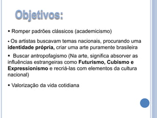  Romper padrões clássicos (academicismo)
 Os artistas buscavam temas nacionais, procurando uma
identidade própria, criar uma arte puramente brasileira
 Buscar antropofagismo (Na arte, significa absorver as
influências estrangeiras como Futurismo, Cubismo e
Expressionismo e recriá-las com elementos da cultura
nacional)
 Valorização da vida cotidiana
 