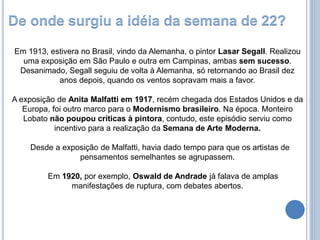 Em 1913, estivera no Brasil, vindo da Alemanha, o pintor Lasar Segall. Realizou
uma exposição em São Paulo e outra em Campinas, ambas sem sucesso.
Desanimado, Segall seguiu de volta à Alemanha, só retornando ao Brasil dez
anos depois, quando os ventos sopravam mais a favor.
A exposição de Anita Malfatti em 1917, recém chegada dos Estados Unidos e da
Europa, foi outro marco para o Modernismo brasileiro. Na época. Monteiro
Lobato não poupou críticas à pintora, contudo, este episódio serviu como
incentivo para a realização da Semana de Arte Moderna.
Desde a exposição de Malfatti, havia dado tempo para que os artistas de
pensamentos semelhantes se agrupassem.
Em 1920, por exemplo, Oswald de Andrade já falava de amplas
manifestações de ruptura, com debates abertos.
De onde surgiu a idéia da semana de 22?
 