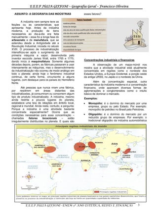 E.E.E.P JÚLIA GIFFONI – Geografia Geral – Francisco Oliveira
E.E.E.P JÚLIA GIFFONI –ENEM 3º ANO ESTÉTICA, REDES E FINANÇAS 3
ASSUNTO: A GEOGRAFIA DAS INDÚSTRIAS
A indústria nem sempre teve as
feições ou as características que
apresenta hoje. Antes da indústria
moderna, a produção de bens
necessários ao dia-a-dia era feita
manualmente – essa foi a longa fase do
artesanato e da manufatura, que se
estendeu desde a Antigüidade até a
Revolução Industrial, iniciada no século
XVIII. O processo de industrialização
intensificou-se após o surgimento da
primeira máquina a vapor, desenvolvida pelo
inventor escocês James Watt, entre 1765 e 1775,
dando início à maquinofatura. Somente algumas
décadas depois, porém, as fábricas passaram a usar
intensamente as máquinas, mas o desenvolvimento
da industrialização não ocorreu de modo análogo em
todo o planeta: ainda hoje o fenômeno industrial
continua, de certa forma, circunscrito a alguns
lugares, com destaque para os países do Hemisfério
Norte.
Até pessoas que nunca viram uma fábrica,
por residirem em áreas distantes das
industrializadas, já consumiram ou consomem algum
tipo de produto industrializado. A indústria, mesmo
ainda restrita a poucos lugares do planeta,
estabelece uma teia de relações em âmbito local,
regional e mundial. Ainda resta, contudo, a pergunta:
Porque a indústria é uma atividade bastante
concentrada espacialmente? Ocorre que as
condições necessárias para essa concentração –
chamadas fatores locacionais – estão
irregularmente distribuídas no planeta. E quais são
esses fatores?
Concentrações industriais e financeiras
A observação de um mapa-múndi nos
mostra que a atividade industrial está atualmente
concentrada em regiões como o nordeste dos
Estados Unidos, a Europa Ocidental, a porção oeste
da antiga URSS, no Japão e o nordeste da China.
Além da concentração espacial, outra
característica da indústria moderna é a concentração
financeira, onde aparecem diversas formas de
aglomerações e conglomerados como o intuito
básico de dominar o mercado.
Exemplos:
 Monopólio: é o domínio do mercado por uma
empresa, grupo ou pelo Estado. Por exemplo:
monopólio de petróleo no Brasil pela Petrobras.
 Oligopólio: é o domínio do mercado por um
reduzido grupo de empresas. Por exemplo: o
tradicional oligopólio da indústria automobilística
 