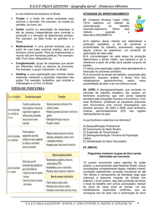 E.E.E.P JÚLIA GIFFONI – Geografia Geral – Francisco Oliveira
E.E.E.P JÚLIA GIFFONI –ENEM 3º ANO ESTÉTICA, REDES E FINANÇAS 4
ou da indústria farmacêutica no Brasil.
 Truste: é a fusão de várias empresas para
dominar o mercado. Por exemplo: os trustes do
petróleo, do fumo, etc.
 Cartel: acordo ou associação de empresas (e
até de países) independentes para controlar a
produção e o mercado de determinado produto.
Por exemplo: as Sete Irmãs do petróleo e a
Opep.
 Multinacional: é uma grande empresa que, a
partir de uma base nacional (matriz), atua em
diversos outros países. Para as multinacionais o
mundo não tem fronteiras políticas. Por exemplo:
GM, Ford, Esso, Mitsubishi etc.
 Conglomerado: grupo de empresas que atuam
em diferentes ramos ou setores da economia.
Por exemplo: o grupo Votorantim, no Brasil.
 Holding: é uma organização que controla várias
empresas mediante a aquisição majoritária das
ações. Por exemplo: Autolatina, que controla a
Volkswagen e a Ford, no Brasil.
TIPOS DE INDÚSTRIA
__________________________________________
ATIVIDADE DE APROFUNDAMENTO
01. Frederick Winslow Taylor (1856-
1915) elaborou um método de
racionalização do trabalho
chamado taylorismo. Sobre este
método, assinale a
alternativa INCORRETA:
A) O objetivo desse método era sistematizar a
produção capitalista, a fim de aumentar a
produtividade do trabalho, acarretando, segundo
alguns críticos do taylorismo, um aumento da
exploração da mais-valia.
B) A cronometragem de cada etapa da produção
determinava o tempo médio, que passava a ser a
referência a partir de então para aquele conjunto de
tarefas.
C) Havia uma separação rígida entre planejamento e
execução no processo produtivo.
D) A economia do tempo de trabalho, propiciada pelo
taylorismo, buscava ampliar o tempo livre dos
trabalhadores, garantindo-lhes, assim, maior
possibilidade de lazer e de convivência social.
02. (UPE) A desregulamentação, que aumenta no
mercado de trabalho brasileiro, faz crescer um
fenômeno econômico que vem sendo bastante
estudado pela Geografia Humana e Econômica. Com
esse fenômeno, proliferam as pequenas empresas
sem funcionários com vínculo empregatício que
prestam serviços. De 2002 a 2008, esse fenômeno
cresceu aproximadamente 22% nas regiões
metropolitanas do país.
A que fenômeno estamos nos referindo?
A) Desqualificação Profissional
B) Crescimento do Setor Binário
C) Expansão da Terceirização
D) Desregulamentação Terciária da População
Inativa
E) Globalização do Setor Secundário
03. (MACK)
Flagrantes mostram roupas da Zara sendo
fabricadas por escravos
“O quadro encontrado pelos agentes do poder
público, e acompanhado pela Repórter Brasil, incluía
contratações completamente ilegais, trabalho infantil,
condições degradantes, jornadas exaustivas de até
16h diárias e cerceamento de liberdade (seja pela
cobrança e desconto irregular de dívidas dos
salários, o truck system, seja pela proibição de deixar
o local de trabalho sem prévia autorização). Apesar
do clima de medo entre as vítimas, um dos
trabalhadores explorados confirmou que só
conseguia sair da casa com a autorização do dono
 