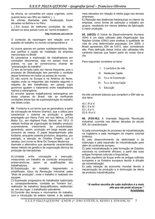 E.E.E.P JÚLIA GIFFONI – Geografia Geral – Francisco Oliveira
E.E.E.P JÚLIA GIFFONI –ENEM 3º ANO ESTÉTICA, REDES E FINANÇAS 5
da oficina, só concedida em casos urgentes, como
quando levou seu filho ao médico (...)
As vítimas libertadas pela fiscalização foram
aliciadas na Bolívia e no Peru.
(...) Em busca de melhores condições de vida,
deixam os seus países rumo ao “sonho brasileiro”.
http://noticias.uol.com.br
O conteúdo da reportagem tem relação com a
questão do trabalho no mundo contemporâneo e
A) ocorre apenas em países subdesenvolvidos, fato
que justifica a opção de instalação da empresa
mencionada no Brasil.
B) caracteriza a exploração de trabalhadores em
condições desumanas, seja em países ricos ou
pobres, no que se convencionou chamar de
“precarização do trabalho”.
C) tem se tornado cada vez menos frequente, pois o
processo de Globalização tem permitido o combate
desse fenômeno em todos os países do mundo.
D) não ocorre na Europa e na América do Norte,
regiões onde os imigrantes são tratados segundo o
respeito às leis trabalhistas, em países cujos
governos igualam o tratamento entre trabalhadores
nativos e estrangeiros.
E) envolve apenas trabalhadores estrangeiros em
áreas urbanas do Brasil, não se verificando
condições desse tipo de superexploração do trabalho
nas áreas rurais.
04. Fordismo é um termo que se generalizou a partir
da concepção de Antonio Gramsci, que o utiliza para
caracterizar o sistema de produção e gestão
empregado por Henry Ford, em sua fábrica, a Ford
Motor Co., em Highland Park, Detroit, em 1913. O
método fordista de organização do trabalho produziu
surpreendente crescimento da produtividade,
garantindo, assim, produção em larga escala para
consumo de massa. O papel desempenhado pelo
fordismo, enquanto sistema produtivo, despertou, por
exemplo, a atenção de Charles Chaplin, que o
retratou com ironia no filme Os Tempos Modernos.
Assinale a alternativa que apresenta características
desse método de gestão e de organização técnica da
produção de mercadorias.
A) Unidade entre concepção e execução,
instaurando um trabalho de conteúdo enriquecido,
preservando-se, assim, as qualificações dos
trabalhadores.
B) Substituição do trabalho fragmentado e
simplificado, típico da Revolução Industrial, pelas
“ilhas de produção”, onde o trabalho é realizado em
equipes.
C) Supressão progressiva do trabalhador taylorizado
e, conseqüentemente, combate ao “homem boi”,
realizador de trabalhos desqualificados, restituindo-
se, em seu lugar, o trabalhador polivalente.
D) Controle dos tempos e movimentos do trabalho,
com a introdução da esteira rolante, e de salários
mais elevados em relação à média paga nas demais
empresas.
E) Redução das distâncias hierárquicas no interior da
empresa, como forma de estimular o trabalho em
grupos, resultando em menos defeitos de fabricação
e maior produção.
05. (UECE) O Índice de Desenvolvimento Humano
(IDH) é um dado utilizado pela Organização das
Nações Unidas (ONU) para analisar a qualidade de
vida de uma determinada população. Em 2009, o
Brasil apresentou IDH de 0,813, valor considerado
alto. Para definição desse índice são utilizadas três
variáveis básicas que fazem parte do nosso dia-a-
dia.
Para responder considere os itens:
As três variáveis básicas que compõem o IDH são as
dos itens
A) I, III e V.
B) I, II e IV.
C) I, II e V.
D) II, III e V.
06. (FGV-RJ) A chamada Segunda Revolução
Industrial, ocorrida nas últimas décadas do século
XIX, foi caracterizada:
A) pela concentração do processo de industrialização
na Inglaterra e pela montagem do império colonial
britânico.
B) pelo desenvolvimento da eletricidade e da
siderurgia e pela expansão da industrialização para
além do continente europeu.
C) pela industrialização e pela formação de Estados
nacionais no continente africano, a partir das suas
antigas fronteiras culturais e linguísticas.
D) pelo equilíbrio de forças entre as antigas colônias
europeias e os Estados europeus devido à difusão
da industrialização.
E) pela retração da economia mundial devido à
mecanização da produção e à diminuição da oferta
de produtos industrializados.
“A melhor escolha de cada indivíduo é a mais
alta que ele pode alcançar.”
Aristóteles
 