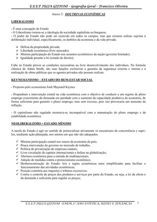 E.E.E.P JÚLIA GIFFONI – Geografia Geral – Francisco Oliveira
E.E.E.P JÚLIA GIFFONI –ENEM 3º ANO ESTÉTICA, REDES E FINANÇAS 7
Anexo 2: DOUTRINAS ECONÔMICAS
LIBERALISMO
- É uma concepção de Estado
- O Liberalismo tornou-se a ideologia da sociedade capitalista ou burguesa.
- O poder do Estado não pode ser exercido em todos os campos, mas que existem esferas sujeitas à
deliberação individual, especificamente, os âmbitos da economia e da vida privada.
 Defesa da propriedade privada;
 Liberdade econômica (livre mercado);
 Mínima participação do Estado nos assuntos econômicos da nação (governo limitado);
 Igualdade perante a lei (estado de direito);
Cabe ao Estado prover as condições necessárias ao livre desenvolvimento dos indivíduos. Na formula
clássica de Adam Smith, são suas funções exclusivas a garantia da segurança externa e interna e a
realização de obras públicas que os agentes privados não possam realizar.
KEYNESIANISMO – ESTADO DO BEM-ESTAR SOCIAL
- Proposto pelo economista Jonh Maynard Keynes
- Propunham a intervenção estatal na vida econômica com o objetivo de conduzir a um regime de pleno
emprego crescimento da demanda em paridade com o aumento da capacidade produtiva da economia, de
forma suficiente para garantir o pleno emprego, mas sem excesso, pois isto provocaria um aumento da
inflação.
- O capitalismo não regulado mostrava-se incompatível com a manutenção do pleno emprego e da
estabilidade econômica.
NEOLIBERALISMO = ESTADO MÍNIMO
A tarefa do Estado é agir no sentido de potencializar ativamente os mecanismo de concorrência e supri-
los, mediante ação planejada, nos setores em que não são adequados.
 Mínima participação estatal nos rumos da economia do país;
 Pouca intervenção do governo no mercado de trabalho;
 Política de privatização de empresas estatais;
 Livre circulação de capitais internacionais e ênfase na globalização;
 Abertura econômica para a entrada de multinacionais;
 Adoção de medidas contra o protecionismo econômico;
 Desburocratização do Estado: leis e regras econômicas mais simplificadas para facilitar o
funcionamento das atividades econômicas;
 Posição contrária aos impostos e tributos excessivos;
 Contra o controle de preços dos produtos e serviços por parte do Estado, ou seja, a lei da oferta e
da demanda é suficiente para regular os preços;
 