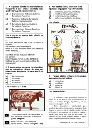 1 – A sequência correta dos movimentos de                       3 – Nos trechos acima, aparecem como
vanguarda a que estaria vinculado cada                          figuras de linguagem, respectivamente:
quadro seria, pela ordem numérica:
                                                                a.( ) metonímia, catacrese, metáfora;
a.(    ) Expressionismo, Dadaísmo, Cubismo,                     b.( ) metáfora, ironia, prosopopeia;
         Surrealismo, Futurismo;                                c.( ) metonímia, ironia, metáfora;
                                                                d.( ) eufemismo, hipérbole, sinestesia .
b.(    ) Futurismo, Dadaísmo, Surrealismo,
                                                                -------------------------------------------------------------
         Cubismo, Expressionismo;
                                                                Leia o texto:
c.(    ) Surrealismo, Cubismo, Dadaísmo,
         Surrealismo, Futurismo;
d.(     ) Expressionismo, Cubismo, Dadaísmo,
           Surrealismo, Futurismo.
-------------------------------------------------------------
Leia o trecho do poema Ode triunfal de
Fernando Pessoa:
[...]
Ah, poder exprimir-me todo como um motor se
exprime!
Ser completo como uma máquina!
Poder ir na vida triunfante como um automóvel
último modelo! [...]

Engenhos, brocas, máquinas rotativas!
Eia! eia! eia!
Eia eletricidade, nervos doentes da Matéria!
Eia telegrafia-sem-fios, simpatia metálica do
Inconsciente!
-------------------------------------------------------------
2. O poema acima apresenta características
que se enquadram dentro de uma das
correntes da Vanguarda Europeia, que é, no
caso, o:
a.( ) Expressionismo;                                           4 – Marque abaixo a figura de linguagem
b.( ) Dadaísmo;                                                 que predomina nos balões:
c.( ) Futurismo;                                                a.( ) metonímia;
d.( ) Surrealismo.                                              b.( ) metáfora;
-------------------------------------------------------------   c.( ) catacrese;
Leia os textos I, II e III:                                     d.( ) hipérbole .
                                                                ------------------------------------------------------------------------
                                                                Leia o texto abaixo:


                                                                        A presidente Dilma Rousseff foi recebida no
                                                                último dia 9 em Atenas pelo primeiro-ministro da
I
                                                                Grécia, o socialista Giorgos Papandreou, em sua
                                                                escala de sua viagem à China.
                                                                        Dilma aproveitou a oportunidade para
                                                                agradecer pessoalmente ao governo grego pela ajuda
                                                                durante os primeiros dias de rebelião na Líbia. No final
                                                                de fevereiro, um grupo de 148 brasileiros chegou a
        “Eu vou enfiar uva no céu da sua boca, eu               Atenas após passar dois dias em um navio. Eles
II      vou, vou enfiar uva no céu da sua boca”                 estavam no país árabe quando eclodiu a revolta
        (Ivete Sangalo)                                         contra o regime do coronel Muammar Gaddafi.
        Amor é um livro / Sexo é esporte                                             Jornal Folha de São Paulo, 09/04/2011
III     Sexo é escolha / Amor é sorte (Rita Lee)
 