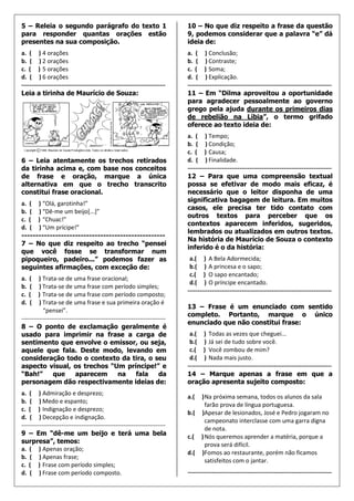 5 – Releia o segundo parágrafo do texto 1                                  10 – No que diz respeito a frase da questão
para responder quantas orações estão                                       9, podemos considerar que a palavra “e” dá
presentes na sua composição.                                               ideia de:
a. ( ) 4 orações                                                           a. ( ) Conclusão;
b. ( ) 2 orações                                                           b. ( ) Contraste;
c. ( ) 5 orações                                                           c. ( ) Soma;
d. ( ) 6 orações                                                           d. ( ) Explicação.
------------------------------------------------------------------------   ------------------------------------------------------------------------
Leia a tirinha de Maurício de Souza:                                       11 – Em “Dilma aproveitou a oportunidade
                                                                           para agradecer pessoalmente ao governo
                                                                           grego pela ajuda durante os primeiros dias
                                                                           de rebelião na Líbia”, o termo grifado
                                                                           oferece ao texto ideia de:
                                                                           a. ( ) Tempo;
                                                                           b. ( ) Condição;
                                                                           c. ( ) Causa;
6 – Leia atentamente os trechos retirados                                  d. ( ) Finalidade.
da tirinha acima e, com base nos conceitos                                 ------------------------------------------------------------------------
de frase e oração, marque a única                                          12 – Para que uma compreensão textual
alternativa em que o trecho transcrito                                     possa se efetivar de modo mais eficaz, é
constitui frase oracional.                                                 necessário que o leitor disponha de uma
                                                                           significativa bagagem de leitura. Em muitos
a. ( ) “Olá, garotinha!”
                                                                           casos, ele precisa ter tido contato com
b. ( ) “Dê-me um beijo[...]”
                                                                           outros textos para perceber que os
c. ( ) “Chuac!”
                                                                           contextos aparecem inferidos, sugeridos,
d. ( ) “Um prícipe!”
                                                                           lembrados ou atualizados em outros textos.
---------------------------------------------------
                                                                           Na história de Maurício de Souza o contexto
7 – No que diz respeito ao trecho “pensei
                                                                           inferido é o da história:
que você fosse se transformar num
pipoqueiro, padeiro...” podemos fazer as                                    a.( ) A Bela Adormecida;
seguintes afirmações, com exceção de:                                       b.( ) A princesa e o sapo;
                                                                            c.( ) O sapo encantado;
a.  ( ) Trata-se de uma frase oracional;
                                                                            d.( ) O príncipe encantado.
b.  ( ) Trata-se de uma frase com período simples;
                                                                           ------------------------------------------------------------------------
c.  ( ) Trata-se de uma frase com período composto;
d.  ( ) Trata-se de uma frase e sua primeira oração é
                                                                           13 – Frase é um enunciado com sentido
           “pensei”.
                                                                           completo. Portanto, marque o único
------------------------------------------------------------------------
                                                                           enunciado que não constitui frase:
8 – O ponto de exclamação geralmente é
usado para imprimir na frase a carga de                                     a.( ) Todas as vezes que cheguei...
sentimento que envolve o emissor, ou seja,                                  b.( ) Já sei de tudo sobre você.
aquele que fala. Deste modo, levando em                                     c.( ) Você zombou de mim?
consideração todo o contexto da tira, o seu                                 d.( ) Nada mais justo.
aspecto visual, os trechos “Um príncipe!” e                                ------------------------------------------------------------------------
“Bah!”          que        aparecem             na       fala       da     14 – Marque apenas a frase em que a
personagem dão respectivamente ideias de:                                  oração apresenta sujeito composto:
a. ( ) Admiração e desprezo;
                                                                           a.(   ) Na próxima semana, todos os alunos da sala
b. ( ) Medo e espanto;
                                                                                   farão prova de língua portuguesa.
c. ( ) Indignação e desprezo;
                                                                           b.(   )Apesar de lesionados, José e Pedro jogaram no
d. ( ) Decepção e indignação.
                                                                                   campeonato interclasse com uma garra digna
------------------------------------------------------------------------
                                                                                   de nota.
9 – Em “dê-me um beijo e terá uma bela                                     c.(   ) Nós queremos aprender a matéria, porque a
surpresa”, temos:                                                                  prova será difícil.
a. ( ) Apenas oração;
                                                                           d.(   )Fomos ao restaurante, porém não ficamos
b. ( ) Apenas frase;
                                                                                   satisfeitos com o jantar.
c. ( ) Frase com período simples;
d. ( ) Frase com período composto.                                         ------------------------------------------------------------------------
 