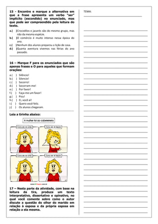 15 - Encontre e marque a alternativa em                                    TEMA:
que a frase apresenta um verbo “ser”                                       ________________________________________
implícito (escondido) no enunciado, mas
que pode ser compreendido pela leitura do
texto.
a.(    ) Crocodilos e jacarés são do mesmo grupo, mas                      ____________________________________________
         não da mesma espécie.                                             ____________________________________________
b.( )O comércio é muito intenso nessa época do
         ano.                                                              ____________________________________________
c.( ) Nenhum dos alunos preparou a lição de casa.                          ____________________________________________
d.( )Quanta aventura vivemos nas férias do ano
         passado.                                                          ____________________________________________
------------------------------------------------------------------------   ____________________________________________
                                                                           ____________________________________________
16 – Marque F para os enunciados que são
apenas frases e O para aqueles que formam                                  ____________________________________________
orações:
                                                                           ____________________________________________
a.( ) Silêncio!
b.( ) Silencie!                                                            ____________________________________________
c.( ) Socorro!                                                             ____________________________________________
d.( ) Socorram-me!
e.( ) Por favor!                                                           ____________________________________________
f.( ) Faça-me um favor!                                                    ____________________________________________
g.( ) Psiu!
h.( ) Ei, você aí!                                                         ____________________________________________
i.( ) Quero você feliz.                                                    ____________________________________________
j.( ) Os alunos chegaram.
------------------------------------------------------------------------   ____________________________________________
Leia a tirinha abaixo:                                                     ____________________________________________
                                                                           ____________________________________________
                                                                           ____________________________________________
                                                                           ____________________________________________
                                                                           ____________________________________________
                                                                           ____________________________________________
                                                                           ____________________________________________
                                                                           ____________________________________________
                                                                           ____________________________________________
                                                                           ____________________________________________
                                                                           ____________________________________________
                                                                           ____________________________________________
                                                                           ____________________________________________
                                                                           ____________________________________________
17 – Nesta parte da atividade, com base na                                 ____________________________________________
leitura da tira, produza um texto
interpretativo, dissertativo e opinativo, no                               ____________________________________________
qual você comente sobre como o autor
                                                                           ____________________________________________
discute a questão do olhar do marido em
relação à esposa e da própria esposa em                                    ____________________________________________
relação a ela mesma.
                                                                           ____________________________________________
 