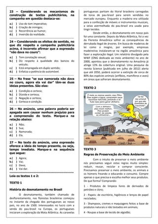 23 – Considerando os mecanismos de                                         portuguesas partiam do litoral brasileiro carregadas
construção de textos publicitários, na                                     de toras de pau-brasil para serem vendidas no
campanha em questão destaca-se:                                            mercado europeu. Enquanto a madeira era utilizada
                                                                           para a confecção de móveis e instrumentos musicais,
a.( ) Uso do tom imperativo;
                                                                           a seiva avermelhada do pau-brasil era usada para
b.( ) Criação de inimigos;
                                                                           tingir tecidos.
c.( ) Recorrência ao humor;
                                                                                    Desde então, o desmatamento em nosso país
d.( ) Inversão da realidade.
                                                                           foi uma constante. Depois da Mata Atlântica, foi a vez
------------------------------------------------------------------------
                                                                           da Floresta Amazônica sofrer as consequências da
24 – Considerando os efeitos de sentido, no
                                                                           derrubada ilegal de árvores. Em busca de madeiras de
que diz respeito a campanha publicitária
                                                                           lei como o mogno, por exemplo, empresas
acima, é incorreto afirmar que a expressão
                                                                           madeireiras instalaram-se na região amazônica para
“não dava no couro”:
                                                                           fazer a exploração ilegal. Um relatório divulgado pela
a.(    ) Tem conotação sexual;                                             WWF (ONG dedicada ao meio ambiente) no ano de
b.(    ) Diz respeito à qualidade dos bancos do                            2000, apontou que o desmatamento na Amazônia já
           veículo;                                                        atinge 13% da cobertura original. Uma pesquisa da
c.( ) Está empregada em duplo sentido;                                     revista Science (publicada em julho de 2012) alerta
d.( ) Enfatiza a potência do automóvel.                                    que até 2050, poderá ocorrer a extinção de cerca de
------------------------------------------------------------------------   80% das espécies animais (anfíbios, mamíferos e aves)
25 – Na frase “se sua namorada não dava                                    em áreas que sofreram desmatamento.
no couro, agora ela vai dar” têm-se duas
ideias presentes. São elas:
                                                                           TEXTO 2
a.( ) Condição e certeza;
b.( ) Dúvida e certeza;
c.( ) Negação e certeza;
d.( ) Certeza e condição.
------------------------------------------------------------------------
26 – No anúncio, uma palavra poderia ser
apagada sem causar nenhum prejuízo para
a compreensão do texto. Marque-a na
relação abaixo:
a.( ) Não;
b.( ) Sua;
c.( ) Namorada;
d.( ) Ela.
------------------------------------------------------------------------
27 – No texto do anúncio, uma expressão
oferece a ideia de tempo presente, ou seja,
tempo imediato. Marque-a na sequência                                      TEXTO 3
que segue:                                                                 Regras de Preservação do Meio Ambiente
a.( ) Agora;                                                                       Com o intuito de preservar o meio ambiente
b.( ) Vai;                                                                 nós precisamos seguir estas regras muito simples:
c.( ) Dava;                                                                reduzir, reusar, reciclar e comprar consciente.
d.( ) Vai dar.                                                             Precisamos preservar o meio ambiente, os animais e
---------------------------------------------------                        os homens freando e educando o consumo. Compre
Leia os textos 1 e 2:                                                      apenas o que precisa e escolha melhor seus produtos.
                                                                           De que forma? Comprando:
TEXTO 1
                                                                           1 - Produtos de limpeza livres de derivados de
História do desmatamento no Brasil                                         petróleo e cloro;
        O desmatamento, também chamado de                                  2 - Papeis: de escritório, higiênicos e lenços de papel
desflorestamento, nas florestas brasileiras começou                        reciclados;
no instante da chegada dos portugueses ao nosso
                                                                           3 - Shampoos, cremes e maquiagens feitos a base de
país, no ano de 1500. Interessados no lucro com a
                                                                           produtos naturais e não testados em animais;
venda do pau-brasil na Europa, os portugueses
iniciaram a exploração da Mata Atlântica. As caravelas                     4 - Roupas a base de tecido de algodão;
 
